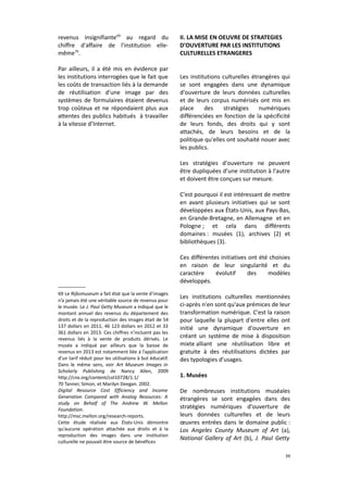 revenus insignifiante69 au regard du
chiffre d'affaire de l'institution ellemême70.
Par ailleurs, il a été mis en évidence par
les institutions interrogées que le fait que
les coûts de transaction liés à la demande
de réutilisation d'une image par des
systèmes de formulaires étaient devenus
trop coûteux et ne répondaient plus aux
attentes des publics habitués à travailler
à la vitesse d’Internet.

II. LA MISE EN OEUVRE DE STRATEGIES
D'OUVERTURE PAR LES INSTITUTIONS
CULTURELLES ETRANGERES
Les institutions culturelles étrangères qui
se sont engagées dans une dynamique
d'ouverture de leurs données culturelles
et de leurs corpus numérisés ont mis en
place
des
stratégies
numériques
différenciées en fonction de la spécificité
de leurs fonds, des droits qui y sont
attachés, de leurs besoins et de la
politique qu'elles ont souhaité nouer avec
les publics.
Les stratégies d'ouverture ne peuvent
être dupliquées d'une institution à l'autre
et doivent être conçues sur mesure.
C'est pourquoi il est intéressant de mettre
en avant plusieurs initiatives qui se sont
développées aux États-Unis, aux Pays-Bas,
en Grande-Bretagne, en Allemagne et en
Pologne ; et cela dans différents
domaines : musées (1), archives (2) et
bibliothèques (3).
Ces différentes initiatives ont été choisies
en raison de leur singularité et du
caractère
évolutif
des
modèles
développés.

69 Le Rijksmuseum a fait état que la vente d’images
n’a jamais été une véritable source de revenus pour
le musée. Le J. Paul Getty Museum a indiqué que le
montant annuel des revenus du département des
droits et de la reproduction des images était de 54
137 dollars en 2011, 46 123 dollars en 2012 et 33
361 dollars en 2013. Ces chiffres n’incluent pas les
revenus liés à la vente de produits dérivés. Le
musée a indiqué par ailleurs que la baisse de
revenus en 2013 est notamment liée à l’application
d’un tarif réduit pour les utilisations à but éducatif.
Dans le même sens, voir Art Museum Images in
Scholarly Publishing de Nancy Allen, 2009
http://cnx.org/content/col10728/1.1/
70 Tanner, Simon, et Marilyn Deegan. 2002.
Digital Resource Cost Efficiency and Income
Generation Compared with Analog Resources: A
study on Behalf of The Andrew W. Mellon
Foundation.
http://msc.mellon.org/research-reports.
Cette étude réalisée aux États-Unis démontre
qu’aucune opération attachée aux droits et à la
reproduction des images dans une institution
culturelle ne pouvait être source de bénéfices

Les institutions culturelles mentionnées
ci-après n'en sont qu'aux prémices de leur
transformation numérique. C'est la raison
pour laquelle la plupart d'entre elles ont
initié une dynamique d'ouverture en
créant un système de mise à disposition
mixte alliant une réutilisation libre et
gratuite à des réutilisations dictées par
des typologies d'usages.
1. Musées
De nombreuses institutions muséales
étrangères se sont engagées dans des
stratégies numériques d'ouverture de
leurs données culturelles et de leurs
œuvres entrées dans le domaine public :
Los Angeles County Museum of Art (a),
National Gallery of Art (b), J. Paul Getty
39

 