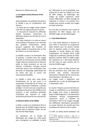 Museum (c), Rijksmuseum (d).
a. Los Angeles County Museum of Art
(LACMA)
Avant d’adopter une politique d’ouverture
le LACMA a pris en considération trois
facteurs :
- le risque que les images soient utilisées
à des fins non approuvées par le musée ;
- la nécessité de résoudre les difficultés
d’ordre technique, notamment les
difficultés relatives aux formats de mise à
disposition ;
- les coûts inhérents à la mise en œuvre
d’une politique d’ouverture qui nécessite
des systèmes d'information solides
pouvant supporter des montées en
charge rapides et puissantes face au flux
de visiteurs sur les sites internet.
Le LACMA a ouvert à la réutilisation libre
et gratuite, y compris pour des usages
éducatifs et commerciaux, environ 20.000
images d’œuvres entrées dans le domaine
public en haute résolution sur son site
internet. L'institution n’impose aucune
restriction quant à leur réutilisation mais
demande un étiquetage systématique de
ses fonds afin que la source soit
correctement identifiée.
Le LACMA a choisi dans cette phase
d'initialisation de ne pas ouvrir à la
réutilisation l'ensemble de ses fonds. Les
images comportant l’indication « contenu
protégé » ne sont ainsi pas couvertes par
la politique d’ouverture du LACMA et sont
soumises à des conditions générales
d'utilisation qui imposent un usage
strictement personnel et non-commercial.
b. National Gallery of Art (NGA)
La NGA a ouvert à la réutilisation libre et
gratuite plus de 20.000 images d'œuvres
entrées dans le domaine public via son
site internet NGA Images.
Les utilisateurs ont la faculté de
télécharger des images de 1.200 pixels
sans s’enregistrer au préalable. Au-delà

de 1.200 pixels ils ont la possibilité, sous
réserve de se créer un compte sur le site
de NGA Images, de télécharger des
images de qualité supérieure, allant
jusqu’à 3000 pixels. La NGA envisage de
supprimer le recours à la création d’un
compte pour pouvoir accéder aux images
en haute résolution.
Au cours des six premiers mois suivant le
lancement de NGA Images, plus de
104.000 images ont été téléchargées.
c. J. Paul Getty Museum
Le J. Paul Getty Museum a annoncé en
août 2013 le lancement du programme
Open Content pour les œuvres entrées
dans le domaine public et celles pour
lesquelles le musée détient les droits
d'exploitation. En Octobre 2013, 5.400
images de la Collection spéciale du Getty
Research Institute (GRI) et 4.600 images
des collections du J. Paul Getty Museum
ont été mises en open content, soit un
total de 10.000 images.
Le musée a d'ores et déjà annoncé que
dans les prochains mois, cette base sera
enrichie avec d’autres documents
nécessaires à l’histoire de l’art comme des
livres d’artistes71, des lettres, etc.
Les images mises à disposition sont
identifiées par un lien de téléchargement
(« Download » link).
Le musée n’impose aucune restriction sur
l’usage, la modification ou la réutilisation
des images ainsi mises à disposition.
Avant le téléchargement, il est demandé à
l’utilisateur certains renseignements,
notamment quant à l’identité du
réutilisateur final et de l’usage envisagé.
Ces différentes informations permettent
au musée d'évaluer de manière plus fine
la politique d'ouverture mise en place.
Le trafic sur Getty Search Getaway72 est
71 Le Getty Research Institute a déjà mis à
disposition 11 140 livres au format numérique sur
Internet Archive
72 Le Getty Search Getaway est l’outil qui permet
40

 