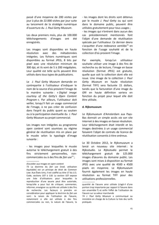 passé d’une moyenne de 200 visites par
jour à plus de 22.000 visites par jour suite
au lancement de la stratégie numérique
d'ouverture du J. Paul Getty Museum.
Les deux premiers mois, plus de 100.000
téléchargements d'images ont été
enregistrés.
Les images sont disponibles en haute
résolution avec des métadonnées
intégrées. Les fichiers numériques sont
disponibles au format JPEG, 8 bits par
pixel avec une résolution minimum de
300 dpi, et ils vont de 5 à 200 mégabytes.
Leur qualité est telle qu’ils peuvent être
utilisés dans tous types de publications.
Le J. Paul Getty Museum demande en
contrepartie à l’utilisateur d’indiquer le
nom de la source d’où provient l’image de
la manière suivante : « Digital image
courtesy of the Getty’s Open Content
Program ». Par ailleurs, l’utilisateur doit
veiller, lorsqu’il fait un usage commercial
de l’image, à ne pas créer de confusion
dans l’esprit du public quant au soutien
ou à la participation éventuelle du J. Paul
Getty Museum au projet commercial.
Les images non intégrées au programme
open content sont soumises au régime
général de réutilisation mis en place par
le musée selon la typologie d’image
suivante :
- les images pour lesquelles le musée
autorise le téléchargement gratuit à des
fins strictement personnelles, noncommerciales ou à des fins de fair use73 ;
d’accéder aux images en open content
73 La doctrine du fair use (trad. utilisation
équitable) est un principe de droit de Common
Law. Aux États-Unis, il est codifié au titre 17 du U.S.
Code, sections 107 à 118. La section 107 expose
une liste d’utilisations pour lesquelles la
reproduction d’une œuvre peut être autorisée,
lorsqu’elle a pour but de critiquer, commenter,
informer, enseigner ou qu’elle est utilisée à des fins
de recherche. Les facteurs à prendre en
considération pour appliquer la doctrine du fair use
sont : la raison de l’utilisation de l’œuvre,
notamment si elle est utilisée à des fins
commerciales ou non, la nature de l’œuvre, la

- les images dont les droits sont détenus
par le musée J. Paul Getty ou qui sont
dans le domaine public, peuvent être
utilisées gratuitement pour tous usages ;
- les images qui n’entrent dans aucun des
cas précédemment mentionnés font
l'objet d'une demande de réutilisation
spéciale par l'utilisateur. Ce dernier devra
s'acquitter d'une redevance ventilée74 en
fonction de l’usage souhaité et de la
collection d’où provient l’image.
Par exemple, lorsqu’un utilisateur
souhaite utiliser une image à des fins de
recherche ou de lecture, l’image en basse
résolution (format JPEG) est gratuite,
quelle que soit la collection dont elle est
issue. Une image de la collection J. Paul
Getty Museum en haute résolution
(format TIFF) sera facturée 15 dollars,
tandis que la facturation d’une image du
GRI en haute définition variera en
fonction du projet pour lequel elle doit
être utilisée.
d. Rijksmuseum
Le Rijksmuseum d'Amsterdam aux PaysBas donnait un simple accès via son site
Internet à des images en basse résolution.
Leur téléchargement était interdit et les
images destinées à un usage commercial
faisaient l'objet de contrats de licence de
réutilisation consentis à titre onéreux.
Le 30 Octobre 2012, le Rijksmuseum a
lancé un nouveau site internet : le
Rijksstudio. Le Rijksstudio permet le
téléchargement gratuit de 125.000
images d’œuvres du domaine public. Les
images sont mises à disposition au format
JPEG avec une qualité de 4500 x 4500
pixels en moyenne. Le Rijksmuseum
fournit également les images en haute
résolution au format TIFF pour des
utilisations professionnelles.
quantité de l’œuvre ainsi utilisée (s’agit-il d’une
portion trop importante par rapport à l’œuvre dans
son ensemble ?) et enfin l’effet de l’utilisation de
l’œuvre sur sa valeur marchande
74 J. Paul Getty Museum a communiqué au
ministère en charge de la Culture la liste des tarifs
pratiqués
41

 