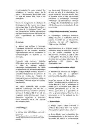 En contrepartie, le musée requiert des
utilisateurs la mention exacte de la
source : « Rijksmuseum, Amsterdam » dès
lors que les images font l’objet d’une
publication.
Depuis le changement de stratégie de
développement du musée, son impact
économique pour la ville d’Amsterdam a
été estimé à 235 millions d’Euros 75, soit
une hausse de plus de 80% qui s'explique
par la notoriété du musée entraînant ipso
facto l’augmentation du nombre de
visiteurs.
2. Archives
Le secteur des archives à l'étranger
s'engage de plus en plus sur le terrain de
l'ouverture de ses données. Plusieurs
expérimentations ont lieu notamment en
Grande-Bretagne, en Australie ou en
Allemagne.
L'exemple des Archives fédérales
d'Allemagne est sur ce point intéressant.
En 2008, les Archives fédérales
d'Allemagne (Bundesarchives) ont conclu
un partenariat avec Wikimedia Allemagne
qui avait pour objet la mise à disposition
sur Wikimedia Commons des centaines de
milliers de photos sur l'histoire de
l'Allemagne pour permettre au public au
sens large d'y accéder et de les réutiliser
gratuitement.
Les corpus numérisés des Archives
fédérales d'Allemagne ont été mis à
disposition en basse résolution selon les
termes de la licence CC-BY-SA 3.0. Les
images en haute définition sont mises à
disposition moyennant le versement
d'une redevance via le site internet
des Bundesarchives.
3. Bibliothèques
Le secteur des bibliothèques démontre
75 https://www.rijksmuseum.nl/en/press/pressreleases/the-new-rijksmuseum-boosts-the-dutcheconomy

une dynamique intéressante en ouvrant
de plus en plus à la réutilisation des
corpus numérisés d’œuvres entrées dans
le domaine public et des métadonnées
culturelles. La bibliothèque numérique
d'Allemagne (a), la bibliothèque nationale
de Pologne (b) et la British Library (c) ont
été identifiées comme des études de cas
pertinentes.
a. Bibliothèque numérique d'Allemagne
La bibliothèque numérique allemande
(DDB) a ouvert à la réutilisation libre et
gratuite l'ensemble de ses métadonnées
culturelles via son API (Application
Programming Interface).
Les métadonnées de la DDB sont mises à
disposition selon les modalités de l'outil
CC0. En ouvrant l'ensemble de ses
métadonnées culturelles, la DDB va créer
un écosystème dynamique autour de ses
données : concours pour développer des
applications
API,
ateliers
pour
développeurs, etc.
b. Bibliothèque nationale de Pologne
La bibliothèque nationale de Pologne a
mis une partie de sa collection
gratuitement à disposition des publics.
Lorsqu’une œuvre est dans le domaine
public, l’utilisateur peut la télécharger au
format XML/RDF. Pour la télécharger au
format JPEG, l’utilisateur doit créer un
compte gratuitement sur le site de
Polona. L’utilisateur a la possibilité de
créer sa propre notice sur l’œuvre, de la
commenter et de la partager sur les
réseaux sociaux.
c. British Library
La British Library a choisi d'inscrire sa
politique d'ouverture dans une logique
d'écosystème baptisé « cloud culture ».
La British Library met à disposition des
données publiques et des contenus selon
les termes des licences et outils Creative
42

 
