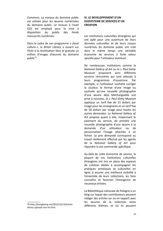 Commons. La marque du domaine public
est utilisée pour les œuvres numérisées
du domaine public. Le recours à l'outil
CC0 est employé pour la mise à
disposition du public des fonds
manuscrits numérisés.
Dans le cadre de son programme « cloud
culture », la Brtish Library a ouvert sur
Flickr à la réutilisation libre et gratuite un
million d'images d’œuvres du domaine
public76.

III. LE DEVELOPPEMENT D'UN
ECOSYSTEME DE SERVICES ET DE
CREATION
Les institutions culturelles étrangères qui
ont opté pour une ouverture de leurs
données culturelles et de leurs corpus
numérisés du domaine public ont créé
dans le même temps une véritable
économie de services à forte valeur
ajoutée pour l'utilisateur éventuel.
De nombreuses institutions comme la
National Gallery of Art ou le J. Paul Getty
Museum proposent ainsi différents
services rémunérés qui sont adossés à
leurs programmes d'ouverture. Par
exemple, si l’utilisateur souhaite corriger
la couleur, le format d’une image ou
souhaite qu’une nouvelle photographie
d’une œuvre déjà téléchargeable soit
prise à nouveau, le J. Paul Getty Museum
applique un tarif fixe de 15 dollars par
image pour les enseignants et un tarif fixe
de 50 dollars par image pour toutes les
autres demandes. La National Gallery of
Art propose quant à elle, moyennant le
paiement du service, de prendre une
nouvelle photographie d’une œuvre à la
demande d’un utilisateur ou de
personnaliser l’image attachée à un
fichier. Le prix demandé correspond au
travail réellement effectué par les agents
de la National Gallery of Art pour
répondre à une commande spécifique.
Au-delà de cette économie de service, la
plupart de ces institutions culturelles
étrangères ont mis en place des espaces
de création dédiés à accompagner les
pratiques artistiques et culturelles en
ligne, à assurer une meilleure visibilité à
l’ensemble de leurs collections, les faire
connaître et favoriser l’émergence de
nouveaux artistes.

76 http://boingboing.net/2013/12/13/britishlibrary-uploads-one-mi.html

La Bibliothèque nationale de Pologne a un
blog sur lequel des contributeurs peuvent
rédiger des articles sur ou en rapport avec
les œuvres de la collection selon
différents thèmes, et où ils peuvent
43

 