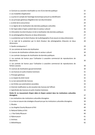 d. Conclure au caractère réutilisable ou non d’une donnée publique

22

2. Les modalités d’application

22

a. La prise en compte de l’avantage économique procuré au bénéficiaire

24

b. Les principes généraux d’égalité et de non discrimination

24

c. Le droit de la concurrence

24

3. Le régime de la réutilisation des données publiques culturelles

24

II. De l’open data à l’open content dans le secteur culturel

26

A. Articulation du droit d’auteur et de la réutilisation des données publiques

26

B. Les photographies d’œuvres en deux dimensions

27

1. La protection par le droit d’auteur de la photographie d’une œuvre en deux dimensions

27

2. Le rejet de la protection par le droit d’auteur des photographies d’œuvres en deux
dimensions

28

3. Quelle conséquence ?

29

III. Les contrats de licence de réutilisation

29

A. Licences de réutilisation utilisées dans le secteur culturel

30

1. Les contrats classiques de réutilisation de données publiques

30

2. Les contrats de licence pour l’utilisation à caractère commercial de reproductions de
documents

30

3. Les contrats de licence pour l’utilisation à caractère commercial de reproductions de
fichiers sonores

30

B. Licences de réutilisation gouvernementale

30

C. Les licences et outils Creative Commons

31

1. Principes généraux

32

a. Le respect du droit moral

32

b. La non-exclusivité des licences

33

c. Les limites aux autorisations accordées

33

d. Droit de modification ou de cessation des licences de l’offrant

33

2. Spécificités des licences et outils Creative Commons

33

Partie III. Le mouvement d’open data et d’open content dans les institutions culturelles
étrangères

37

I. Les motivations des institutions culturelles étrangères

38

II. La mise en œuvre des stratégies d’ouverture par les institutions culturelles étrangères

39

1. Musées

39

a. Los Angeles County Museum of Art

40

b. National Gallery of Art

40

c. J. Paul Getty Museum

40

d. Rijksmuseum

41

2. Archives

42

3. Bibliothèques

42

 