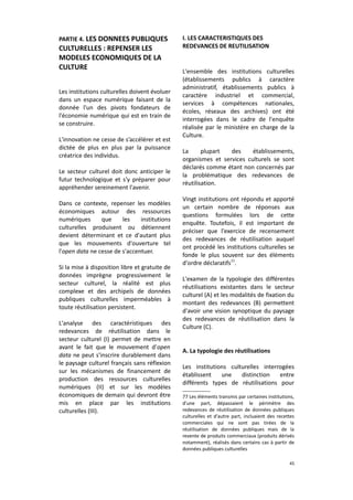 PARTIE 4. LES DONNEES PUBLIQUES

CULTURELLES : REPENSER LES
MODELES ECONOMIQUES DE LA
CULTURE
Les institutions culturelles doivent évoluer
dans un espace numérique faisant de la
donnée l'un des pivots fondateurs de
l'économie numérique qui est en train de
se construire.
L'innovation ne cesse de s’accélérer et est
dictée de plus en plus par la puissance
créatrice des individus.
Le secteur culturel doit donc anticiper le
futur technologique et s'y préparer pour
appréhender sereinement l'avenir.
Dans ce contexte, repenser les modèles
économiques autour des ressources
numériques
que
les
institutions
culturelles produisent ou détiennent
devient déterminant et ce d'autant plus
que les mouvements d'ouverture tel
l'open data ne cesse de s'accentuer.
Si la mise à disposition libre et gratuite de
données imprègne progressivement le
secteur culturel, la réalité est plus
complexe et des archipels de données
publiques culturelles imperméables à
toute réutilisation persistent.
L'analyse des caractéristiques des
redevances de réutilisation dans le
secteur culturel (I) permet de mettre en
avant le fait que le mouvement d'open
data ne peut s'inscrire durablement dans
le paysage culturel français sans réflexion
sur les mécanismes de financement de
production des ressources culturelles
numériques (II) et sur les modèles
économiques de demain qui devront être
mis en place par les institutions
culturelles (III).

I. LES CARACTERISTIQUES DES
REDEVANCES DE REUTILISATION

L'ensemble des institutions culturelles
(établissements publics à caractère
administratif, établissements publics à
caractère industriel et commercial,
services à compétences nationales,
écoles, réseaux des archives) ont été
interrogées dans le cadre de l'enquête
réalisée par le ministère en charge de la
Culture.
La
plupart
des
établissements,
organismes et services culturels se sont
déclarés comme étant non concernés par
la problématique des redevances de
réutilisation.
Vingt institutions ont répondu et apporté
un certain nombre de réponses aux
questions formulées lors de cette
enquête. Toutefois, il est important de
préciser que l'exercice de recensement
des redevances de réutilisation auquel
ont procédé les institutions culturelles se
fonde le plus souvent sur des éléments
d'ordre déclaratifs77.
L'examen de la typologie des différentes
réutilisations existantes dans le secteur
culturel (A) et les modalités de fixation du
montant des redevances (B) permettent
d'avoir une vision synoptique du paysage
des redevances de réutilisation dans la
Culture (C).
A. La typologie des réutilisations
Les institutions culturelles interrogées
établissent
une
distinction
entre
différents types de réutilisations pour
77 Les éléments transmis par certaines institutions,
d'une part, dépassaient le périmètre des
redevances de réutilisation de données publiques
culturelles et d'autre part, incluaient des recettes
commerciales qui ne sont pas tirées de la
réutilisation de données publiques mais de la
revente de produits commerciaux (produits dérivés
notamment), réalisés dans certains cas à partir de
données publiques culturelles
45

 