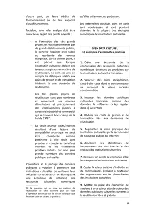 d'autre part, de leurs crédits de
fonctionnement ou de leur capacité
d'autofinancement.
Toutefois, une telle analyse doit être
nuancée au regard des points suivants :
•

•

•

A l'exception des très grands
projets de réutilisation menés par
de grands établissements publics,
le bénéfice financier reste faible
ou représente des revenus
marginaux. Sur ce dernier point, il
est
précisé
que
lorsque
l'institution culturelle déclare des
revenus marginaux en matière de
réutilisation, ne sont pas pris en
compte les défalques relatifs aux
coûts de gestion et de transaction
inhérents à une demande de
réutilisation.
Les très grands projets de
réutilisation sont peu nombreux
et concernent une poignée
d'institutions et principalement
des établissements publics à
caractère industriel et commercial
qui se trouvent hors champ de la
Loi de 197878.
La seule analyse coûts/recettes
résultant d'une lecture de
comptabilité analytique ne peut
être
considérée
comme
pertinente à elle seule sans
prendre en compte les bénéfices
indirects et les externalités
positives induits par une plus
grande ouverture des données
publiques culturelles.

L'ouverture et le partage des données
publiques a vocation à permettre aux
institutions culturelles de renforcer leur
influence sur les réseaux en développant
une économie de notoriété des
ressources
culturelles
numériques
78 La question qui se pose en matière de
réutilisation se situe souvent pour ce type
d'opérateur davantage sur le terrain juridique que
financier (voir en ce sens la partie II)

qu'elles détiennent ou produisent.
Les externalités positives dont on parle
sont nombreuses et sont pourtant
absentes de la plupart des stratégies
numériques des institutions culturelles.

OPEN DATA CULTUREL
10 exemples d'externalités positives
______________________________
1. Créer
une
économie
de
la
connaissance des ressources culturelles
numériques détenues ou produites par
les institutions culturelles françaises
2. Valoriser des biens d'expérience,
c'est-à-dire ceux dont le consommateur
ne reconnaît la valeur qu'après
consommation
3. Imposer les données publiques
culturelles françaises comme des
données de référence (« key register
data ») sur le Web
4. Réduire les coûts de gestion et de
transaction liés aux demandes de
réutilisation
5. Augmenter la visite physique des
institutions culturelles par le recrutement
de nouveaux publics sur Internet
6. Améliorer
les
statistiques
de
fréquentation des sites internet et des
réseaux des institutions culturelles
7. Restaurer un cercle de confiance entre
les citoyens et les institutions culturelles
8. Capter la valeur créative d'individus et
de communautés évoluant à l'extérieur
des organisations sur les plates-formes
des institutions culturelles
9. Mettre en place des économies de
services à forte valeur ajoutée autour des
données publiques culturelles ouvertes à
la réutilisation libre et gratuite
48

 