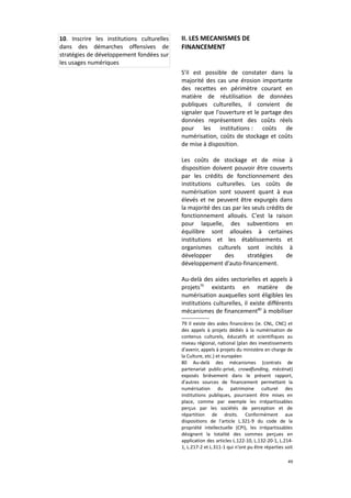10. Inscrire les institutions culturelles
dans des démarches offensives de
stratégies de développement fondées sur
les usages numériques

II. LES MECANISMES DE
FINANCEMENT
S'il est possible de constater dans la
majorité des cas une érosion importante
des recettes en périmètre courant en
matière de réutilisation de données
publiques culturelles, il convient de
signaler que l'ouverture et le partage des
données représentent des coûts réels
pour les institutions : coûts de
numérisation, coûts de stockage et coûts
de mise à disposition.
Les coûts de stockage et de mise à
disposition doivent pouvoir être couverts
par les crédits de fonctionnement des
institutions culturelles. Les coûts de
numérisation sont souvent quant à eux
élevés et ne peuvent être expurgés dans
la majorité des cas par les seuls crédits de
fonctionnement alloués. C'est la raison
pour laquelle, des subventions en
équilibre sont allouées à certaines
institutions et les établissements et
organismes culturels sont incités à
développer
des
stratégies
de
développement d'auto-financement.
Au-delà des aides sectorielles et appels à
projets79 existants en matière de
numérisation auxquelles sont éligibles les
institutions culturelles, il existe différents
mécanismes de financement80 à mobiliser
79 Il existe des aides financières (ie. CNL, CNC) et
des appels à projets dédiés à la numérisation de
contenus culturels, éducatifs et scientifiques au
niveau régional, national (plan des investissements
d'avenir, appels à projets du ministère en charge de
la Culture, etc.) et européen
80 Au-delà des mécanismes (contrats de
partenariat public-privé, crowdfunding, mécénat)
exposés brièvement dans le présent rapport,
d'autres sources de financement permettant la
numérisation du patrimoine culturel des
institutions publiques, pourraient être mises en
place, comme par exemple les irrépartissables
perçus par les sociétés de perception et de
répartition de droits. Conformément aux
dispositions de l'article L.321-9 du code de la
propriété intellectuelle (CPI), les irrépartissables
désignent la totalité des sommes perçues en
application des articles L.122-10, L.132-20-1, L.2141, L.217-2 et L.311-1 qui n'ont pu être réparties soit
49

 