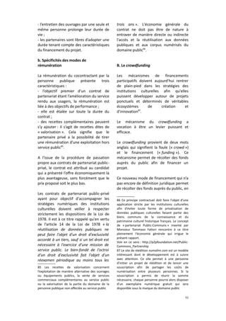 - l’entretien des ouvrages par une seule et
même personne prolonge leur durée de
vie ;
- les partenaires sont libres d’adopter une
durée tenant compte des caractéristiques
du financement du projet.

trois ans ». L'économie générale du
contrat ne doit pas être de nature à
entraver de manière directe ou indirecte
l'accès et la réutilisation aux données
publiques et aux corpus numérisés du
domaine public86.

b. Spécificités des modes de
rémunération

B. Le crowdfunding

La rémunération du cocontractant par la
personne publique présente trois
caractéristiques :
- l’objectif premier d’un contrat de
partenariat étant l’amélioration du service
rendu aux usagers, la rémunération est
liée à des objectifs de performance ;
- elle est étalée sur toute la durée du
contrat ;
- des recettes complémentaires peuvent
s’y ajouter : il s’agit de recettes dites de
« valorisation ». Cela signifie que le
partenaire privé a la possibilité de tirer
une rémunération d’une exploitation hors
service public85.
A l'issue de la procédure de passation
propre aux contrats de partenariat publicprivé, le contrat est attribué au candidat
qui a présenté l’offre économiquement la
plus avantageuse, sans forcément que le
prix proposé soit le plus bas.
Les contrats de partenariat public-privé
ayant pour objectif d'accompagner les
stratégies numériques des institutions
culturelles doivent veiller à respecter
strictement les dispositions de la Loi de
1978. Il est à ce titre rappelé qu'en vertu
de l'article 14 de la Loi de 1978 « la
réutilisation de données publiques ne
peut faire l'objet d'un droit d'exclusivité
accordé à un tiers, sauf si un tel droit est
nécessaire à l'exercice d'une mission de
service public. Le bien-fondé de l'octroi
d'un droit d'exclusivité fait l'objet d'un
réexamen périodique au moins tous les
85 Les recettes de valorisation concernent
l’exploitation de manière alternative des ouvrages
ou équipements publics, la vente de services
commerciaux complémentaires au service public
ou la valorisation de la partie du domaine de la
personne publique non-affectée au service public

Les mécanismes de financements
participatifs doivent aujourd'hui rentrer
de plain-pied dans les stratégies des
institutions culturelles afin qu'elles
puissent développer autour de projets
ponctuels et déterminés de véritables
écosystèmes
de
création
et
d'innovation87.
Le mécanisme du crowdfunding a
vocation à être un levier puissant et
efficace.
Le crowdfunding provient de deux mots
anglais qui signifient la foule (« crowd »)
et le financement (« funding »). Ce
mécanisme permet de récolter des fonds
auprès du public afin de financer un
projet.
Ce nouveau mode de financement qui n’a
pas encore de définition juridique permet
de récolter des fonds auprès du public, en
86 Ce principe contractuel doit faire l'objet d'une
application stricte par les institutions culturelles
afin d'éviter toute forme de privatisation de
données publiques culturelles faisant partie des
biens communs de la connaissance et du
patrimoine culturel historique français. Le concept
de « partenariat Public-Communs » inventé par
Monsieur Tommaso Fattori rencontre à ce titre
pleinement l'économie générale qui irrigue le
présent rapport.
Voir en ce sens : http://p2pfoundation.net/PublicCommons_Partnership
87 Le site de réédition numalire.com est un modèle
intéressant dont le développement est à suivre
avec attention. Ce site permet à une personne
d'initier un projet de réédition et de lancer une
souscription afin de partager les coûts de
numérisation entre plusieurs personnes. Si la
souscription a permis de réunir la somme
nécessaire, chaque personne pourra alors disposer
d'un exemplaire numérique gratuit qui sera
disponible sous la marque du domaine public
51

 
