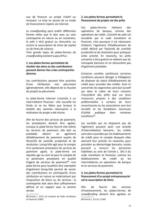 vue de financer un projet créatif ou
innovant. La mise en œuvre de ce mode
de financement s’opère via Internet.
Le crowdfunding peut revêtir différentes
formes telles que le don avec ou sans
contrepartie en nature ou en numéraire,
le prêt à titre gratuit ou rémunéré, ou
encore la souscription de titres de capital
ou de titres de créance.
Trois grands types de plates-formes de
crowdfunding existent aujourd'hui :
1. Les plates-formes permettant de
récolter des dons ou des contributions
pouvant donner lieu à des contreparties
diverses
Les contributions peuvent être assorties
d’une
rétribution
non
pécuniaire
(généralement, elle dépend de la réussite
du projet) ou pécuniaire.
La plate-forme Internet s’assimile à un
intermédiaire financier : elle recueille les
fonds et ne les libère que lorsque la
totalité des sommes nécessaires à la
réalisation du projet a été réunie.
Afin de fournir des services de paiement,
les prestataires doivent être agréés.
Lorsque la plate-forme fournit elle-même
les services de paiement, elle doit au
préalable
obtenir
un
agrément
d’établissement de paiement auprès de
l’Autorité de contrôle prudentiel et de
résolution. Lorsqu’elle agit pour le compte
d’un partenaire prestataire de services de
paiement agréé, la plate-forme est
réputée agir au nom et pour le compte de
ce partenaire prestataire en qualité
d’agent de services de paiement 88. Une
plate-forme peut toutefois être exemptée
d’agrément lorsqu’elle permet de verser
des contributions en contrepartie d’une
rétribution en nature se matérialisant par
l’acquisition de biens ou de services : la
contrepartie doit alors être suffisamment
définie et en rapport avec la somme
versée.
88 Article L. 523-1 et suivants de Code monétaire
et financier (CMF)

2. Les plates-formes permettant le
financement de projets via des prêts
Ces
plates-formes
réalisent
des
opérations de banque, comme des
opérations de crédit. L’activité de prêt est
encadrée par le code monétaire et
financier, c’est pourquoi il est nécessaire
d’obtenir l’agrément d’établissement de
crédit délivré par l’Autorité de contrôle
prudentiel et de résolution pour pratiquer
cette activité. En revanche, les prêts
consentis à titre gratuit ne relèvent pas du
monopole bancaire et ne nécessitent pas
d’agrément préalable.
Certaines sociétés satisfaisant certaines
conditions peuvent déroger à l’obligation
de disposer du statut d’établissement de
crédit pour accorder des crédits. Sont ici
concernés les organismes sans but lucratif
qui dans le cadre de leurs missions
n’accordent des prêts que sur leurs
ressources propres à des conditions
préférentielles à certains de leurs
ressortissants ou les associations sans but
lucratifs et les fondations reconnues
d’utilité
publique
dans
certaines
conditions89.
Les sociétés qui ne disposent pas de
l’agrément peuvent avoir une activité
d’intermédiation bancaire ; les crédits
sont alors accordés par les établissements
de crédit pour le compte desquels elles
exercent leur activité. En revanche, pour
procéder au démarchage bancaire, seules
peuvent y recourir les personnes
habilitées au sens de l’article L. 341-3 du
code monétaire et financier, comme les
établissements de crédit ou les
intermédiaires en opérations de banque
et en services de paiement.
3. Les plates-formes permettant le
financement d’un projet entrepreneurial
via la souscription de titres
Afin
de
fournir
des
services
d’investissement, les plates-formes de
crowdfunding doivent être agréées en
89 Article L. 511-6, 5 CMF
52

 