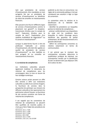tant que prestataires de services
d’investissement, être mandatées en tant
qu’agents liés par un prestataire de
services d’investissement ou bénéficier
du statut de conseiller en investissements
financiers.
Elles peuvent ainsi fournir différents types
de services d’investissements comme le
placement non garanti90, la réceptiontransmission d’ordres pour le compte de
tiers91, l’exécution d’ordres pour le
compte de tiers92, l’exploitation d’un
système multilatéral de négociation93 ou
le conseil en investissement94.
Lorsque la plate-forme fournit à titre de
profession
habituelle
un
service
d’investissement, elle doit être agréée en
qualité de prestataire de services
d’investissement95 ou être habilitée en
tant qu’agent lié ou conseiller en
investissements financiers.
C. Le mécénat de compétences

publicité ou de mise en concurrence. Les
règles de la commande publique n'ont par
conséquent pas vocation à régir ce type
de convention.
La convention entre le mécène et le
bénéficiaire de la libéralité doit
notamment :
- identifier les prestations sur lesquelles
portera le mécénat de compétences ;
- préciser conformément aux dispositions
du code civil les conditions dans
lesquelles le maître d’ouvrage pourra
bénéficier des garanties de parfait
achèvement, de bon fonctionnement et la
garantie décennale ;
- définir les contreparties consenties au
mécène notamment en terme de
communication.
Il est précisé que le montant des
contreparties octroyées détermine la
qualification juridique de mécénat. Les
contreparties versées par le bénéficiaire
du don ne doivent donc pas dépasser 25%
de la valeur du don.

Les institutions culturelles peuvent
également mobiliser le mécanisme du
mécénat de compétences pour les
accompagner dans la mise en œuvre de
leur stratégie numérique.
Certains acteurs privés peuvent en effet
être amenés à offrir aux institutions
culturelles au-delà d'une somme d'argent,
la fourniture de services dans la
perspective de participer aux missions de
diffusion culturelle et de rayonnement du
patrimoine culturel français. La fourniture
de tels services constitue une forme de
mécénat de compétences.
Il est rappelé que les conventions de
mécénat de compétences ne peuvent
être qualifiées de marchés publics et
n’ont pas à faire l’objet des procédures de
90 Article D. 321-1, 7 CMF
91 Article D. 321-1, 1 CMF
92 Article D. 321-1, 2 CMF
93 Article L. 424-1 CMF
94 Article D. 321-1, 5 CMF
95 Articles L. 531-1 et L. 531-10 CMF
53

 