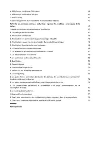 a. Bibliothèque numérique d’Allemagne

42

b. Bibliothèque nationale de Pologne

42

c. British Library

42

III. Le développement d’un écosystème de services et de création

43

Partie IV. Les données publiques culturelles : repenser les modèles économiques de la
culture

45

I. Les caractéristiques des redevances de réutilisation

45

A. La typologie des réutilisations

45

1. Réutilisation commerciale

46

2. Réutilisation non commerciale ou pour des usages éducatifs

46

3. Réutilisation à usage interne dans le cadre d’une activité économique

46

4. Réutilisation libre et gratuite pour tout usage

46

B. La fixation du montant des redevances

46

C. Les redevances de réutilisation dans le secteur culturel

47

II. Les mécanismes de financement

49

A. Les contrats de partenariat public-privé

50

1. Qualification

50

2. Caractéristiques

50

a. Un contrat de longue durée

50

b. Spécificités des modes de rémunération

51

B. Le crowdfunding

51

1. Les plates-formes permettant de récolter des dons ou des contributions pouvant donner
lieu à des contreparties diverses

52

2. Les plates-formes permettant le financement de projet via des prêts

52

3. Les plates-formes permettant le financement d’un projet entrepreneurial via la
souscription de titres

52

C. Le mécénat de compétences

53

III. Les modèles économiques

54

1. Ouvrir pour expérimenter des modèles économiques novateurs dans le secteur culturel

54

2. Ouvrir pour créer une économie de services à forte valeur ajoutée

55

Annexes
Remerciements

 