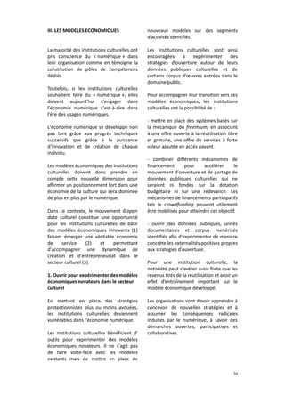 III. LES MODELES ECONOMIQUES

nouveaux modèles sur des segments
d'activités identifiés.

La majorité des institutions culturelles ont
pris conscience du « numérique » dans
leur organisation comme en témoigne la
constitution de pôles de compétences
dédiés.

Les institutions culturelles sont ainsi
encouragées
à
expérimenter
des
stratégies d'ouverture autour de leurs
données publiques culturelles et de
certains corpus d’œuvres entrées dans le
domaine public.

Toutefois, si les institutions culturelles
souhaitent faire du « numérique », elles
doivent aujourd'hui s'engager dans
l'économie numérique c'est-à-dire dans
l'ère des usages numériques.
L'économie numérique se développe non
pas tant grâce aux progrès techniques
successifs que grâce à la puissance
d'innovation et de création de chaque
individu.
Les modèles économiques des institutions
culturelles doivent donc prendre en
compte cette nouvelle dimension pour
affirmer un positionnement fort dans une
économie de la culture qui sera dominée
de plus en plus par le numérique.
Dans ce contexte, le mouvement d'open
data culturel constitue une opportunité
pour les institutions culturelles de bâtir
des modèles économiques innovants (1)
faisant émerger une véritable économie
de
service
(2)
et
permettant
d'accompagner une dynamique de
création et d'entrepreneuriat dans le
secteur culturel (3).
1. Ouvrir pour expérimenter des modèles
économiques novateurs dans le secteur
culturel
En mettant en place des stratégies
protectionnistes plus ou moins avouées,
les institutions culturelles deviennent
vulnérables dans l'économie numérique.
Les institutions culturelles bénéficient d'
outils pour expérimenter des modèles
économiques novateurs. Il ne s'agit pas
de faire volte-face avec les modèles
existants mais de mettre en place de

Pour accompagner leur transition vers ces
modèles économiques, les institutions
culturelles ont la possibilité de :
- mettre en place des systèmes basés sur
la mécanique du freemium, en associant
à une offre ouverte à la réutilisation libre
et gratuite, une offre de services à forte
valeur ajoutée en accès payant.
- combiner différents mécanismes de
financement
pour
accélérer
le
mouvement d'ouverture et de partage de
données publiques culturelles qui ne
seraient ni fondés sur la dotation
budgétaire ni sur une redevance. Les
mécanismes de financements participatifs
tels le crowdfunding peuvent utilement
être mobilisés pour atteindre cet objectif.
- ouvrir des données publiques, unités
documentaires et corpus numérisés
identifiés afin d'expérimenter de manière
concrète les externalités positives propres
aux stratégies d'ouverture.
Pour une institution culturelle, la
notoriété peut s'avérer aussi forte que les
revenus tirés de la réutilisation et avoir un
effet d’entraînement important sur le
modèle économique développé.
Les organisations vont devoir apprendre à
concevoir de nouvelles stratégies et à
assumer les conséquences radicales
induites par le numérique, à savoir des
démarches ouvertes, participatives et
collaboratives.

54

 