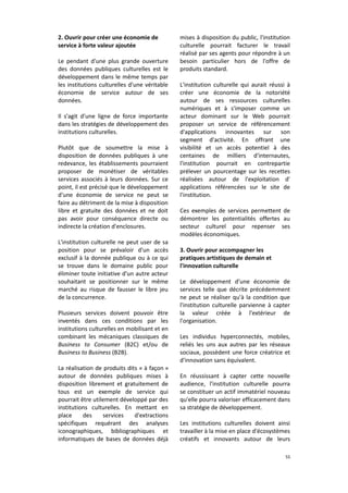 2. Ouvrir pour créer une économie de
service à forte valeur ajoutée
Le pendant d'une plus grande ouverture
des données publiques culturelles est le
développement dans le même temps par
les institutions culturelles d'une véritable
économie de service autour de ses
données.
Il s'agit d'une ligne de force importante
dans les stratégies de développement des
institutions culturelles.
Plutôt que de soumettre la mise à
disposition de données publiques à une
redevance, les établissements pourraient
proposer de monétiser de véritables
services associés à leurs données. Sur ce
point, il est précisé que le développement
d'une économie de service ne peut se
faire au détriment de la mise à disposition
libre et gratuite des données et ne doit
pas avoir pour conséquence directe ou
indirecte la création d'enclosures.
L'institution culturelle ne peut user de sa
position pour se prévaloir d'un accès
exclusif à la donnée publique ou à ce qui
se trouve dans le domaine public pour
éliminer toute initiative d'un autre acteur
souhaitant se positionner sur le même
marché au risque de fausser le libre jeu
de la concurrence.
Plusieurs services doivent pouvoir être
inventés dans ces conditions par les
institutions culturelles en mobilisant et en
combinant les mécaniques classiques de
Business to Consumer (B2C) et/ou de
Business to Business (B2B).
La réalisation de produits dits « à façon »
autour de données publiques mises à
disposition librement et gratuitement de
tous est un exemple de service qui
pourrait être utilement développé par des
institutions culturelles. En mettant en
place
des
services
d'extractions
spécifiques requérant des analyses
iconographiques, bibliographiques et
informatiques de bases de données déjà

mises à disposition du public, l'institution
culturelle pourrait facturer le travail
réalisé par ses agents pour répondre à un
besoin particulier hors de l'offre de
produits standard.
L'institution culturelle qui aurait réussi à
créer une économie de la notoriété
autour de ses ressources culturelles
numériques et à s'imposer comme un
acteur dominant sur le Web pourrait
proposer un service de référencement
d'applications innovantes sur son
segment d'activité. En offrant une
visibilité et un accès potentiel à des
centaines de milliers d'internautes,
l'institution pourrait en contrepartie
prélever un pourcentage sur les recettes
réalisées autour de l'exploitation d'
applications référencées sur le site de
l'institution.
Ces exemples de services permettent de
démontrer les potentialités offertes au
secteur culturel pour repenser ses
modèles économiques.
3. Ouvrir pour accompagner les
pratiques artistiques de demain et
l'innovation culturelle
Le développement d'une économie de
services telle que décrite précédemment
ne peut se réaliser qu'à la condition que
l'institution culturelle parvienne à capter
la valeur créée à l'extérieur de
l'organisation.
Les individus hyperconnectés, mobiles,
reliés les uns aux autres par les réseaux
sociaux, possèdent une force créatrice et
d'innovation sans équivalent.
En réussissant à capter cette nouvelle
audience, l'institution culturelle pourra
se constituer un actif immatériel nouveau
qu'elle pourra valoriser efficacement dans
sa stratégie de développement.
Les institutions culturelles doivent ainsi
travailler à la mise en place d'écosystèmes
créatifs et innovants autour de leurs
55

 