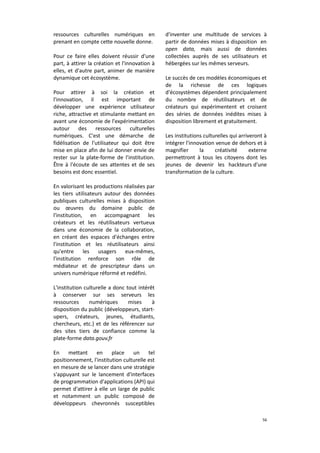 ressources culturelles numériques en
prenant en compte cette nouvelle donne.
Pour ce faire elles doivent réussir d'une
part, à attirer la création et l'innovation à
elles, et d'autre part, animer de manière
dynamique cet écosystème.
Pour attirer à soi la création et
l'innovation, il est important de
développer une expérience utilisateur
riche, attractive et stimulante mettant en
avant une économie de l'expérimentation
autour des ressources culturelles
numériques. C'est une démarche de
fidélisation de l'utilisateur qui doit être
mise en place afin de lui donner envie de
rester sur la plate-forme de l'institution.
Être à l'écoute de ses attentes et de ses
besoins est donc essentiel.

d'inventer une multitude de services à
partir de données mises à disposition en
open data, mais aussi de données
collectées auprès de ses utilisateurs et
hébergées sur les mêmes serveurs.
Le succès de ces modèles économiques et
de la richesse de ces logiques
d'écosystèmes dépendent principalement
du nombre de réutilisateurs et de
créateurs qui expérimentent et croisent
des séries de données inédites mises à
disposition librement et gratuitement.
Les institutions culturelles qui arriveront à
intégrer l'innovation venue de dehors et à
magnifier
la
créativité
externe
permettront à tous les citoyens dont les
jeunes de devenir les hackteurs d'une
transformation de la culture.

En valorisant les productions réalisées par
les tiers utilisateurs autour des données
publiques culturelles mises à disposition
ou œuvres du domaine public de
l'institution, en accompagnant les
créateurs et les réutilisateurs vertueux
dans une économie de la collaboration,
en créant des espaces d'échanges entre
l'institution et les réutilisateurs ainsi
qu'entre
les usagers eux-mêmes,
l'institution renforce son rôle de
médiateur et de prescripteur dans un
univers numérique réformé et redéfini.
L'institution culturelle a donc tout intérêt
à conserver sur ses serveurs les
ressources
numériques
mises
à
disposition du public (développeurs, startupers, créateurs, jeunes, étudiants,
chercheurs, etc.) et de les référencer sur
des sites tiers de confiance comme la
plate-forme data.gouv.fr
En
mettant
en
place
un
tel
positionnement, l'institution culturelle est
en mesure de se lancer dans une stratégie
s'appuyant sur le lancement d'interfaces
de programmation d'applications (API) qui
permet d'attirer à elle un large de public
et notamment un public composé de
développeurs chevronnés susceptibles
56

 