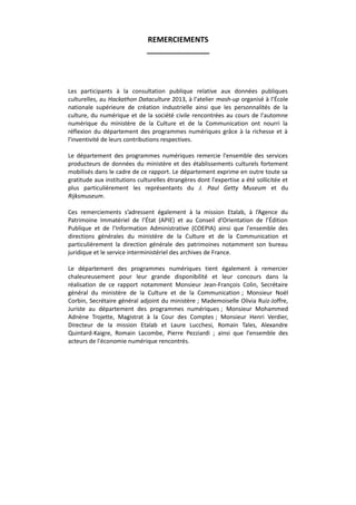 REMERCIEMENTS
_______________

Les participants à la consultation publique relative aux données publiques
culturelles, au Hackathon Dataculture 2013, à l'atelier mash-up organisé à l’École
nationale supérieure de création industrielle ainsi que les personnalités de la
culture, du numérique et de la société civile rencontrées au cours de l'automne
numérique du ministère de la Culture et de la Communication ont nourri la
réflexion du département des programmes numériques grâce à la richesse et à
l'inventivité de leurs contributions respectives.
Le département des programmes numériques remercie l'ensemble des services
producteurs de données du ministère et des établissements culturels fortement
mobilisés dans le cadre de ce rapport. Le département exprime en outre toute sa
gratitude aux institutions culturelles étrangères dont l'expertise a été sollicitée et
plus particulièrement les représentants du J. Paul Getty Museum et du
Rijksmuseum.
Ces remerciements s’adressent également à la mission Etalab, à l’Agence du
Patrimoine Immatériel de l’État (APIE) et au Conseil d’Orientation de l’Édition
Publique et de l’Information Administrative (COEPIA) ainsi que l'ensemble des
directions générales du ministère de la Culture et de la Communication et
particulièrement la direction générale des patrimoines notamment son bureau
juridique et le service interministériel des archives de France.
Le département des programmes numériques tient également à remercier
chaleureusement pour leur grande disponibilité et leur concours dans la
réalisation de ce rapport notamment Monsieur Jean-François Colin, Secrétaire
général du ministère de la Culture et de la Communication ; Monsieur Noël
Corbin, Secrétaire général adjoint du ministère ; Mademoiselle Olivia Ruiz-Joffre,
Juriste au département des programmes numériques ; Monsieur Mohammed
Adnène Trojette, Magistrat à la Cour des Comptes ; Monsieur Henri Verdier,
Directeur de la mission Etalab et Laure Lucchesi, Romain Tales, Alexandre
Quintard-Kaigre, Romain Lacombe, Pierre Pezziardi ; ainsi que l'ensemble des
acteurs de l'économie numérique rencontrés.

 