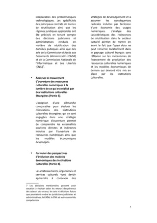 inséparables des problématiques
technologiques. Les spécificités
des principaux contrats de licence
de réutilisation ainsi que les
régimes juridiques applicables ont
été précisés en tenant compte
des décisions judiciaires et
administratives
rendues
en
matière de réutilisation des
données publiques ainsi que des
avis de la Commission d'Accès aux
Documents Administratifs (CADA)
et de la Commission Nationale de
l'Informatique et des Libertés
(CNIL)7.

•

Analyser le mouvement
d'ouverture des ressources
culturelles numériques à la
lumière de ce qui est réalisé par
des institutions culturelles
étrangères (Partie 3).

stratégies de développement et à
assumer
les
conséquences
radicales induites par l’éclosion
d'une économie des usages
numériques.
L'analyse
des
caractéristiques des redevances
de réutilisation dans le secteur
culturel permet de mettre en
avant le fait que l'open data ne
peut s'inscrire durablement dans
le paysage culturel français sans
réflexion sur les mécanismes de
financement de production des
ressources culturelles numériques
et les modèles économiques de
demain qui devront être mis en
place
par
les
institutions
culturelles.

L'adoption
d'une
démarche
comparative pour évaluer les
motivations
des
institutions
culturelles étrangères qui se sont
engagées dans une stratégie
numérique d'ouverture permet
de comprendre les externalités
positives directes et indirectes
induites par l'ouverture de
ressources numériques ainsi que
les
modèles
économiques
développés.

•

Formuler des perspectives
d'évolution des modèles
économiques des institutions
culturelles (Partie 4).
Les établissements, organismes et
services culturels vont devoir
apprendre à concevoir des

7 Les décisions mentionnées peuvent avoir
vocation à évoluer selon les retours d'expérience
des acteurs du secteur, les avis et décisions futurs
que pourraient rendre les juridictions judiciaires et
administratives, la CADA, la CNIL et autres autorités
compétentes
3

 