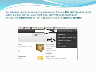 Pour déboguer un module ou un objet, on passe par le menu déboguer vue, et on choisit
l’action qui nous convient, mais avant il faut activer le mode développeur.
On clique sur administrator en haut à gauche et puis sur à propos de openERP
 
