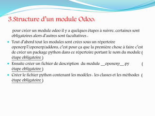 3.Structure d’un module Odoo:
pour créer un module odoo il y a quelques étapes à suivre, certaines sont
obligatoires alors d’autres sont facultatives :
 Tout d’abord tout les modules sont crées sous un répertoire
openerp7/openerp/addons, c’est pour ça que la première chose à faire c’est
de créer un package python dans ce répertoire portant le nom du module (
étape obligatoire )
 Ensuite créer un fichier de description du module __openerp__.py (
étape obligatoire )
 Créer le fichier python contenant les modèles : les classes et les méthodes (
étape obligatoire )
 
