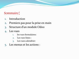 Sommaire:
1. Introduction
2. Premiers pas pour la prise en main
3. Structure d’un module Odoo
4. Les vues
1. les vues formulaires:
2. Les vues listes :
3. Les vues calendrier:
5. Les menus et les actions :
 