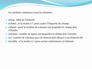 Les attributs communs à tous les éléments :
 string : label de l’élément
 nolabel : et la mettre à 1 pour cacher l’étiquette du champ
 colspan : pour le nombre de colonnes sur lesquelles le champ doit
s’étendre
 rowspan : nombre de lignes sur lesquelles le champ doit s’étendre
 col : nombre de colonnes que cet élément doit allouer à ses éléments fils
 invisible : et la mettre à 1 pour cacher entièrement cet élément
 