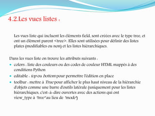 4.2.Les vues listes :
Les vues liste qui incluent les éléments field, sont créées avec le type tree, et
ont un élément parent <tree>. Elles sont utilisées pour définir des listes
plates (modifiables ou non) et les listes hiérarchiques.
Dans les vues liste on trouve les attributs suivants :
 colors : liste des couleurs ou des codes de couleur HTML mappés à des
conditions Python
 editable : top ou bottom pour permettre l'édition en place
 toolbar : mettre à True pour afficher le plus haut niveau de la hiérarchie
d'objets comme une barre d'outils latérale (uniquement pour les listes
hiérarchiques, c'est-à-dire ouvertes avec des actions qui ont
view_type à "tree" au lieu de "mode")
 