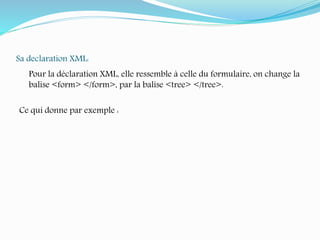 Sa declaration XML:
Pour la déclaration XML, elle ressemble à celle du formulaire, on change la
balise <form> </form>, par la balise <tree> </tree>.
Ce qui donne par exemple :
 