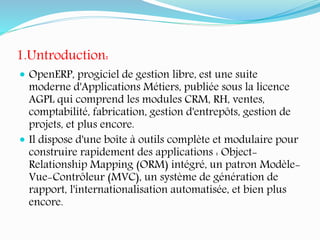 1.Untroduction:
 OpenERP, progiciel de gestion libre, est une suite
moderne d'Applications Métiers, publiée sous la licence
AGPL qui comprend les modules CRM, RH, ventes,
comptabilité, fabrication, gestion d'entrepôts, gestion de
projets, et plus encore.
 Il dispose d'une boîte à outils complète et modulaire pour
construire rapidement des applications : Object-
Relationship Mapping (ORM) intégré, un patron Modèle-
Vue-Contrôleur (MVC), un système de génération de
rapport, l'internationalisation automatisée, et bien plus
encore.
 