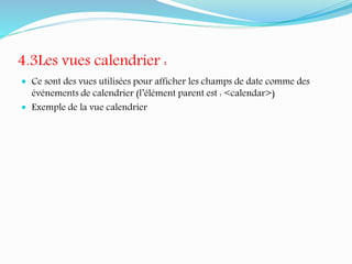4.3Les vues calendrier :
 Ce sont des vues utilisées pour afficher les champs de date comme des
événements de calendrier (l’élément parent est : <calendar>)
 Exemple de la vue calendrier
 