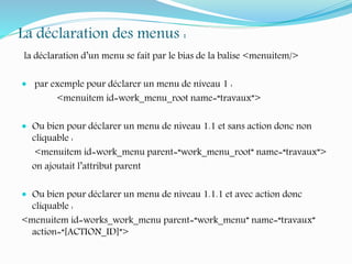 La déclaration des menus :
la déclaration d’un menu se fait par le bias de la balise <menuitem/>
 par exemple pour déclarer un menu de niveau 1 :
<menuitem id=work_menu_root name=“travaux”>
 Ou bien pour déclarer un menu de niveau 1.1 et sans action donc non
cliquable :
<menuitem id=work_menu parent=“work_menu_root” name=“travaux”>
on ajoutait l’attribut parent
 Ou bien pour déclarer un menu de niveau 1.1.1 et avec action donc
cliquable :
<menuitem id=works_work_menu parent=“work_menu” name=“travaux”
action=“[ACTION_ID]”>
 