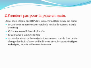 2.Premiers pas pour la prise en main:
Après avoir installé openERP dans la machine, il faut suivre ces étapes :
 Se connecter au serveur (on cherche le service de openerp et on le
démarre).
 Créer une nouvelle base de données
 Se connecter à la nouvelle base
 Activer les menus de la configuration avancées, pour le faire on doit
changer les droits d’accès de l’utilisateur, et cocher caractéristiques
techniques, et puis redémarrer le serveur.
 