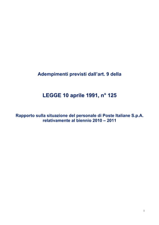 Adempimenti previsti dall’art. 9 della



             LEGGE 10 aprile 1991, n° 125


Rapporto sulla situazione del personale di Poste Italiane S.p.A.
             relativamente al biennio 2010 – 2011




                                                               1
 