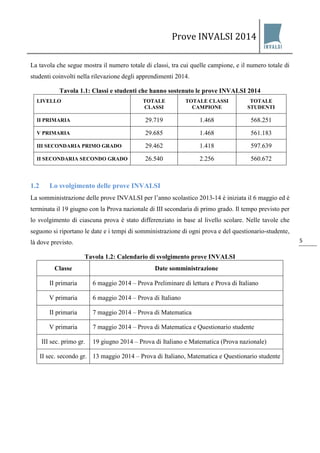 Prove INVALSI 2014 
5 
La tavola che segue mostra il numero totale di classi, tra cui quelle campione, e il numero totale di studenti coinvolti nella rilevazione degli apprendimenti 2014. Tavola 1.1: Classi e studenti che hanno sostenuto le prove INVALSI 2014 
LIVELLO 
TOTALE CLASSI 
TOTALE CLASSI CAMPIONE 
TOTALE STUDENTI 
II PRIMARIA 
29.719 
1.468 
568.251 
V PRIMARIA 
29.685 
1.468 
561.183 
III SECONDARIA PRIMO GRADO 
29.462 
1.418 
597.639 
II SECONDARIA SECONDO GRADO 
26.540 
2.256 
560.672 
1.2 Lo svolgimento delle prove INVALSI 
La somministrazione delle prove INVALSI per l’anno scolastico 2013-14 è iniziata il 6 maggio ed è terminata il 19 giugno con la Prova nazionale di III secondaria di primo grado. Il tempo previsto per lo svolgimento di ciascuna prova è stato differenziato in base al livello scolare. Nelle tavole che seguono si riportano le date e i tempi di somministrazione di ogni prova e del questionario-studente, là dove previsto. Tavola 1.2: Calendario di svolgimento prove INVALSI 
Classe 
Date somministrazione 
II primaria 
6 maggio 2014 – Prova Preliminare di lettura e Prova di Italiano 
V primaria 
6 maggio 2014 – Prova di Italiano 
II primaria 
7 maggio 2014 – Prova di Matematica 
V primaria 
7 maggio 2014 – Prova di Matematica e Questionario studente 
III sec. primo gr. 
19 giugno 2014 – Prova di Italiano e Matematica (Prova nazionale) 
II sec. secondo gr. 
13 maggio 2014 – Prova di Italiano, Matematica e Questionario studente  