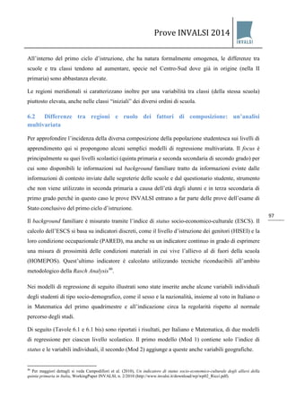 Prove INVALSI 2014 
97 
All’interno del primo ciclo d’istruzione, che ha natura formalmente omogenea, le differenze tra scuole e tra classi tendono ad aumentare, specie nel Centro-Sud dove già in origine (nella II primaria) sono abbastanza elevate. Le regioni meridionali si caratterizzano inoltre per una variabilità tra classi (della stessa scuola) piuttosto elevata, anche nelle classi “iniziali” dei diversi ordini di scuola. 
6.2 Differenze tra regioni e ruolo dei fattori di composizione: un’analisi multivariata 
Per approfondire l’incidenza della diversa composizione della popolazione studentesca sui livelli di apprendimento qui si propongono alcuni semplici modelli di regressione multivariata. Il focus è principalmente su quei livelli scolastici (quinta primaria e seconda secondaria di secondo grado) per cui sono disponibili le informazioni sul background familiare tratto da informazioni evinte dalle informazioni di contesto inviate dalle segreterie delle scuole e dal questionario studente, strumento che non viene utilizzato in seconda primaria a causa dell’età degli alunni e in terza secondaria di primo grado perché in questo caso le prove INVALSI entrano a far parte delle prove dell’esame di Stato conclusivo del primo ciclo d’istruzione. 
Il background familiare è misurato tramite l’indice di status socio-economico-culturale (ESCS). Il calcolo dell’ESCS si basa su indicatori discreti, come il livello d’istruzione dei genitori (HISEI) e la loro condizione occupazionale (PARED), ma anche su un indicatore continuo in grado di esprimere una misura di prossimità delle condizioni materiali in cui vive l’allievo al di fuori della scuola (HOMEPOS). Quest’ultimo indicatore è calcolato utilizzando tecniche riconducibili all’ambito metodologico della Rasch Analysis46. Nei modelli di regressione di seguito illustrati sono state inserite anche alcune variabili individuali degli studenti di tipo socio-demografico, come il sesso e la nazionalità, insieme al voto in Italiano o in Matematica del primo quadrimestre e all’indicazione circa la regolarità rispetto al normale percorso degli studi. Di seguito (Tavole 6.1 e 6.1 bis) sono riportati i risultati, per Italiano e Matematica, di due modelli di regressione per ciascun livello scolastico. Il primo modello (Mod 1) contiene solo l’indice di status e le variabili individuali, il secondo (Mod 2) aggiunge a queste anche variabili geografiche. 
46 Per maggiori dettagli si veda Campodifiori et al. (2010), Un indicatore di status socio-economico-culturale degli allievi della quinta primaria in Italia, WorkingPaper INVALSI, n. 2/2010 (http://www.invalsi.it/download/wp/wp02_Ricci.pdf).  
