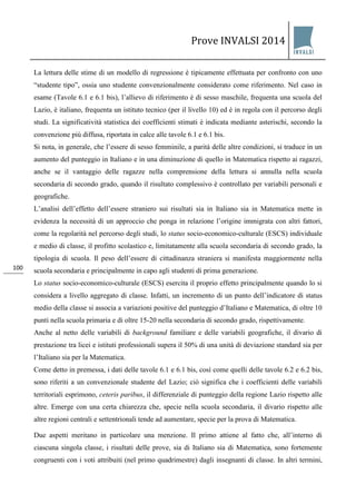 Prove INVALSI 2014 
100 
La lettura delle stime di un modello di regressione è tipicamente effettuata per confronto con uno “studente tipo”, ossia uno studente convenzionalmente considerato come riferimento. Nel caso in esame (Tavole 6.1 e 6.1 bis), l’allievo di riferimento è di sesso maschile, frequenta una scuola del Lazio, è italiano, frequenta un istituto tecnico (per il livello 10) ed è in regola con il percorso degli studi. La significatività statistica dei coefficienti stimati è indicata mediante asterischi, secondo la convenzione più diffusa, riportata in calce alle tavole 6.1 e 6.1 bis. Si nota, in generale, che l’essere di sesso femminile, a parità delle altre condizioni, si traduce in un aumento del punteggio in Italiano e in una diminuzione di quello in Matematica rispetto ai ragazzi, anche se il vantaggio delle ragazze nella comprensione della lettura si annulla nella scuola secondaria di secondo grado, quando il risultato complessivo è controllato per variabili personali e geografiche. L’analisi dell’effetto dell’essere straniero sui risultati sia in Italiano sia in Matematica mette in evidenza la necessità di un approccio che ponga in relazione l’origine immigrata con altri fattori, come la regolarità nel percorso degli studi, lo status socio-economico-culturale (ESCS) individuale e medio di classe, il profitto scolastico e, limitatamente alla scuola secondaria di secondo grado, la tipologia di scuola. Il peso dell’essere di cittadinanza straniera si manifesta maggiormente nella scuola secondaria e principalmente in capo agli studenti di prima generazione. Lo status socio-economico-culturale (ESCS) esercita il proprio effetto principalmente quando lo si considera a livello aggregato di classe. Infatti, un incremento di un punto dell’indicatore di status medio della classe si associa a variazioni positive del punteggio d’Italiano e Matematica, di oltre 10 punti nella scuola primaria e di oltre 15-20 nella secondaria di secondo grado, rispettivamente. Anche al netto delle variabili di background familiare e delle variabili geografiche, il divario di prestazione tra licei e istituti professionali supera il 50% di una unità di deviazione standard sia per l’Italiano sia per la Matematica. Come detto in premessa, i dati delle tavole 6.1 e 6.1 bis, così come quelli delle tavole 6.2 e 6.2 bis, sono riferiti a un convenzionale studente del Lazio; ciò significa che i coefficienti delle variabili territoriali esprimono, ceteris paribus, il differenziale di punteggio della regione Lazio rispetto alle altre. Emerge con una certa chiarezza che, specie nella scuola secondaria, il divario rispetto alle altre regioni centrali e settentrionali tende ad aumentare, specie per la prova di Matematica. 
Due aspetti meritano in particolare una menzione. Il primo attiene al fatto che, all’interno di ciascuna singola classe, i risultati delle prove, sia di Italiano sia di Matematica, sono fortemente congruenti con i voti attribuiti (nel primo quadrimestre) dagli insegnanti di classe. In altri termini,  