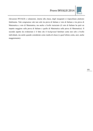 Prove INVALSI 2014 
101 
rilevazioni INVALSI e valutazioni, interne alla classe, degli insegnanti si rispecchiano piuttosto fedelmente. Tale congruenza vale non solo tra prova di Italiano e voto di Italiano o tra prova di Matematica e voto di Matematica, ma anche a livello incrociato (il voto di Italiano ha però un impatto maggiore sulla prova di Italiano e quello di Matematica sulla prova di Matematica). Il secondo aspetto da evidenziare è il fatto che il background familiare conta non solo a livello individuale, ma anche quando considerato come media di classe (e quest’ultimo conta, anzi, anche maggiormente).  