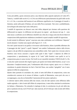 Prove INVALSI 2014 
104 
Come prevedibile, questa omissione porta a una riduzione della capacità esplicativa (il valore R2). Tuttavia, i modelli delle tavole 6.2 e 6.2 bis non differiscono particolarmente da quelli delle tavole 6.1 e 6.1 bis, a eccezione dell’assenza di una differenza significativa tra il punteggio di maschi e femmine, anche nella parte d’Italiano, nel caso della Prova nazionale. Tale esito è, probabilmente, da ricollegare alla natura high stakes della prova. I modelli di regressione ora discussi sono stati infine adoperati per ritornare sulla questione dei differenziali tra regioni. Le differenze nei dati grezzi tra regioni – già discusse nel cap. 4 – sono state messe a confronto con le differenze ottenibili una volta che si tenga conto dei diversi fattori di composizione della popolazione studentesca considerati in questi semplici modelli di regressione. In altri termini le differenze “grezze” osservate sono state confrontate con le differenze “depurate” da tali elementi. I risultati sono esposti nelle figure 6.13 – 6.16. Ove tutti i punti tracciati in un grafico si trovassero sulla bisettrice, allora si potrebbe affermare che il passaggio dai dati “grezzi” a quelli “depurati” non cambia l’ordinamento relativo delle diverse regioni e che gli effetti di composizione non conterebbero nulla. Tutti i punti che si trovano sotto la bisettrice sono invece associati a regioni nelle quali il dato “sopra” è depresso da effetti di composizione e, specularmente, le regioni al di “sotto” delle bisettrici sono quelle in cui la composizione gioca in senso inverso. Nei livelli in cui è possibile introdurre l’ESCS (livelli 5 e 10), si nota che i punti associati alle singole regioni, per quanto non lontani dalla bisettrice, un po’ se ne discostano. Complessivamente, però, l’ordinamento delle diverse regioni, specie ove ci si limiti a considerare la grande distinzione tra Sud e Nord del Paese, non sembra “spiegabile” con il mero operare di effetti di composizione. Quanto detto permette di concludere che, anche al netto dell’effetto di composizione, esiste una considerevole coerenza tra la misura di Italiano e quella di Matematica, senza però che esse si sovrappongano, cosa che ne limiterebbe l’autonomia del loro potere esplicativo. A ulteriore riprova della coerenza delle due misure, ossia dei dati espressi come differenza dalla media regionale e i dati al netto dell’effetto di composizione, è stata infine calcolata la correlazione tra Italiano e Matematica. Per entrambe le tipologie di dati, la correlazione tra gli esiti delle due prove è piuttosto elevata, tra 0,75-0,67 per i dati osservati, di 0,51-0,62 per i dati al netto dell’effetto di composizione.  