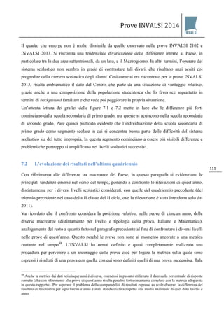 Prove INVALSI 2014 
111 
Il quadro che emerge non è molto dissimile da quello osservato nelle prove INVALSI 2102 e INVALSI 2013. Si riscontra una tendenziale divaricazione delle differenze interne al Paese, in particolare tra le due aree settentrionali, da un lato, e il Mezzogiorno. In altri termini, l’operare del sistema scolastico non sembra in grado di contrastare tali divari, che risultano anzi acuiti col progredire della carriera scolastica degli alunni. Così come si era riscontrato per le prove INVALSI 2013, risulta emblematico il dato del Centro, che parte da una situazione di vantaggio relativo, grazie anche a una composizione della popolazione studentesca che lo favorisce soprattutto in termini di background familiare e che vede poi peggiorare la propria situazione. Un’attenta lettura dei grafici delle figure 7.1 e 7.2 mette in luce che le differenze più forti cominciano dalla scuola secondaria di primo grado, ma queste si acuiscono nella scuola secondaria di secondo grado. Pare quindi piuttosto evidente che l’individuazione della scuola secondaria di primo grado come segmento scolare in cui si concentra buona parte delle difficoltà del sistema scolastico sia del tutto impropria. In questa segmento cominciano a essere più visibili differenze e problemi che purtroppo si amplificano nei livelli scolastici successivi. 
7.2 L’evoluzione dei risultati nell’ultimo quadriennio 
Con riferimento alle differenze tra macroaree del Paese, in questo paragrafo si evidenziano le principali tendenze emerse nel corso del tempo, ponendo a confronto le rilevazioni di quest’anno, distintamente per i diversi livelli scolastici considerati, con quelle del quadriennio precedente (del triennio precedente nel caso della II classe del II ciclo, ove la rilevazione è stata introdotta solo dal 2011). 
Va ricordato che il confronto considera la posizione relativa, nelle prove di ciascun anno, delle diverse macroaree (distintamente per livello e tipologia della prova, Italiano e Matematica), analogamente del resto a quanto fatto nel paragrafo precedente al fine di confrontare i diversi livelli nelle prove di quest’anno. Questo perché le prove non sono al momento ancorate a una metrica costante nel tempo48. L’INVALSI ha ormai definito e quasi completamente realizzato una procedura per pervenire a un ancoraggio delle prove cioè per legare la metrica sulla quale sono espressi i risultati di una prova con quella con cui sono definiti quelli di una prova successiva. Tale 
48 Anche la metrica dei dati nei cinque anni è diversa, essendosi in passato utilizzato il dato sulla percentuale di risposte corrette (che con riferimento alle prove di quest’anno risulta peraltro fortissimamente correlato con la metrica adoperata in questo rapporto). Per superare il problema della comparabilità di risultati espressi su scale diverse, la differenza del risultato di macroarea per ogni livello e anno è stata standardizzata rispetto alla media nazionale di quel dato livello e anno.  