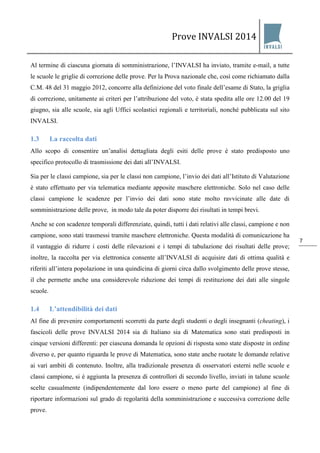 Prove INVALSI 2014 
7 
Al termine di ciascuna giornata di somministrazione, l’INVALSI ha inviato, tramite e-mail, a tutte le scuole le griglie di correzione delle prove. Per la Prova nazionale che, così come richiamato dalla C.M. 48 del 31 maggio 2012, concorre alla definizione del voto finale dell’esame di Stato, la griglia di correzione, unitamente ai criteri per l’attribuzione del voto, è stata spedita alle ore 12.00 del 19 giugno, sia alle scuole, sia agli Uffici scolastici regionali e territoriali, nonché pubblicata sul sito INVALSI. 
1.3 La raccolta dati 
Allo scopo di consentire un’analisi dettagliata degli esiti delle prove è stato predisposto uno specifico protocollo di trasmissione dei dati all’INVALSI. Sia per le classi campione, sia per le classi non campione, l’invio dei dati all’Istituto di Valutazione è stato effettuato per via telematica mediante apposite maschere elettroniche. Solo nel caso delle classi campione le scadenze per l’invio dei dati sono state molto ravvicinate alle date di somministrazione delle prove, in modo tale da poter disporre dei risultati in tempi brevi. Anche se con scadenze temporali differenziate, quindi, tutti i dati relativi alle classi, campione e non campione, sono stati trasmessi tramite maschere elettroniche. Questa modalità di comunicazione ha il vantaggio di ridurre i costi delle rilevazioni e i tempi di tabulazione dei risultati delle prove; inoltre, la raccolta per via elettronica consente all’INVALSI di acquisire dati di ottima qualità e riferiti all’intera popolazione in una quindicina di giorni circa dallo svolgimento delle prove stesse, il che permette anche una considerevole riduzione dei tempi di restituzione dei dati alle singole scuole. 
1.4 L’attendibilità dei dati 
Al fine di prevenire comportamenti scorretti da parte degli studenti o degli insegnanti (cheating), i fascicoli delle prove INVALSI 2014 sia di Italiano sia di Matematica sono stati predisposti in cinque versioni differenti: per ciascuna domanda le opzioni di risposta sono state disposte in ordine diverso e, per quanto riguarda le prove di Matematica, sono state anche ruotate le domande relative ai vari ambiti di contenuto. Inoltre, alla tradizionale presenza di osservatori esterni nelle scuole e classi campione, si è aggiunta la presenza di controllori di secondo livello, inviati in talune scuole scelte casualmente (indipendentemente dal loro essere o meno parte del campione) al fine di riportare informazioni sul grado di regolarità della somministrazione e successiva correzione delle prove.  