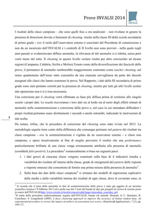 Prove INVALSI 2014 
8 
I risultati delle classi campione – che sono quelli fino a ora analizzati – non rivelano in genere la presenza di distorsioni dovute a fenomeni di cheating. Anche nella classe III della scuola secondaria di primo grado - ove il ruolo dell’osservatore esterno è esercitato dal Presidente di commissione e non da un incaricato dell’INVALSI e i controlli di II livello non sono previsti - nella quale negli anni passati si evidenziavano diffuse anomalie, la rilevanza di tali anomalie si è ridotta, senza però venir meno del tutto. Il cheating in questo livello scolare risulta per altro circoscritto ad alcune regioni (Campania, Calabria, Sicilia e Molise).Tenuto conto della diversificazione dei fascicoli delle prove, il permanere di anomalie sembrerebbe maggiormente connotato come teacher cheating, nel senso quantomeno dell’esser stato consentito da una mancata sorveglianza da parte dei docenti assegnati alle classi che hanno sostenuto la prova. Nel Rapporto, i dati della III secondaria di primo grado sono stati pertanto corretti per la presenza di cheating, mentre per tutti gli altri livelli scolari tale operazione non è si è resa necessaria. Una correzione per il cheating verrà effettuata su base più diffusa prima di restituire alle singole scuole i propri dati. Le scuole riceveranno i loro dati sia al lordo sia al netto degli effetti stimati di anomalie nella somministrazione e correzione delle prove e, nel caso in cui intendano diffondere i propri risultati,potranno usare direttamente i secondi o anche entrambi, indicando le motivazioni di tale scelta. 
Da notare, infine, che le procedure di correzione del cheating sono state riviste nel 2013. La metodologia seguita tiene conto della differenza che comunque permane nel pattern dei risultati tra classi campione - ove la somministrazione è vigilata da un osservatore esterno - e classi non campione, e opera iterativamente al fine di meglio prevenire il rischio che una performance particolarmente brillante di una classe venga erroneamente attribuita alla presenza di anomalie (cosiddetti falsi positivi). La procedura4 sostanzialmente si basa sui seguenti passi: 
1. i dati grezzi di ciascuna classe vengono esaminati sulla base di 4 indicatori (media e variabilità dei risultati all’interno della classe, grado di omogeneità del pattern delle risposte e risposte omesse) che consentono di fornire una prima misura della presenza di anomalie5. 
2. Sulla base dei dati delle classi campione6 si stimano dei modelli di regressione esplicativi della media e della variabilità interna dei risultati di ogni classe, dove le covariate sono, in 
4 Si ricorda che il tema delle anomalie in fase di somministrazione delle prove è stato già oggetto di un incontro scientifico tenutosi l’8 febbraio 2013 ed è anche uno dei 5 temi del bando di idee per progetti di ricerca di recente posto in essere dall’INVALSI(http://www.invalsi.it/invalsi/concorsi.php?page=procedure_concidee_att) 5Si tratta della procedura tradizionalmente seguita dall’INVALSI, basata sul metodo illustrato in C. Quintano, R. Castellano, S. Longobardi (2009), A fuzzy clustering approach to improve the accuracy of Italian student data. An experimental procedure to correct the impact of outliers on assessment test scores, «Statistica&Applicazioni», 7 (2), pp. 149-171.  