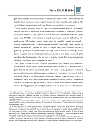 Prove INVALSI 2014 
9 
prevalenza, variabili relative alla composizione della classe medesima. Sostanzialmente, per tutte le classi, campione e non, vengono stimati dei valori plausibili della media e della variabilità dei risultati di classe sulla base dei dati campione (fitting over sample). 
3. Viene stimato un punteggio medio di classe corretto combinando la stima di cui al punto 2 con due indicatori di plausibilità, a loro volta costruiti utilizzando la stima della variabilità dei risultati interna alla classe (punto 2) e la misura della correlazione tra risultati grezzi nelle prove INVALSI e voti attribuiti ai singoli alunni dagli insegnanti della classe nel I quadrimestre. Tali risultati vengono ritenuti tanto più plausibili e quindi non anomali – sebbene elevati nella media e con una bassa variabilità all’interno della classe – quanto più la bassa variabilità sia “spiegata” da fattori di composizione (identificati come rilevanti al punto 2) e quanto più la correlazione tra voti degli alunni e risultati sia comunque elevata (anche in questo caso la correlazione si considera elevata avendo come benchmark quella calcolata sulle classi campione). Su tali basi7 si modifica l’entità della correzione apportata ai dati grezzi mediante la procedura di cui al punto 18. 
4. Tutti i passi ora descritti sono effettuati separatamente per ciascuna prova (italiano e matematica) e ciascun livello scolare. Per tenere conto del fatto che le anomalie sono in parte derivanti dal pattern dei risultati grezzi (cfr. punto 1) e che questo può risentire di caratteristiche intrinseche di ciascuna prova9, si procede comunque a correggere i risultati solo nella misura in cui la correzione stimata per ciascuna classe al punto 3 superi la mediana dei valori della correzione nella macro-area maggiormente “virtuosa” (intesa come quella ove la correzione per le anomalie di cui al punto 3 sia complessivamente meno intensa). Quindi, per definizione, nel 50% delle classi di tale macro-area non verrà effettuata 
6 Come già accennato, i dati rilevati sul campione nazionale risultano statisticamente accurati in virtù del ricorso ad osservatori esterni in grado di garantire un corretto svolgimento dell’intero processo di rilevazione. La presenza degli osservatori si traduce nel “produrre” una base dati di elevata affidabilità caratterizzata dalla pressoché assenza di anomalie, in termini di cheating, e da una minore incidenza di dati mancanti (missing data) per quanto riguarda le variabili di contesto. 7 A regime, gli indicatori di plausibilità costruiti a questo passo verranno anche integrati dalla considerazione delle informazioni sulla presenza di anomalie denunziate dai controllori di secondo livello e dalle segnalazioni direttamente provenienti dalle scuole. 8 Al di là dell’estensione di cui alla nota precedente, che richiederà un più attento esame delle risultanze informative dirette – non derivanti cioè dai risultati grezzi in quanto tali – sulla presenza di anomalie, si sta immaginando di pervenire ad una correzione dei risultati del singolo alunno che non sia omogenea all’interno della singola classe i cui dati medi siano stati corretti. Assunto come vincolo un certo risultato medio di classe (corretto ad esito dei passi descritti nel testo), si vuole stimare il dato di ciascun alunno combinando il dato grezzo e i voti attribuiti a quello stesso alunno dagli insegnanti della classe (entrambi espressi in deviazione dalla media di classe). 9 Le prove, benché tutte pretestate, possono risultare di difficoltà non equivalenti l’una alle altre. Soprattutto, la variabilità del grado di difficoltà delle singole domande – all’interno di prove che pure in media siano di equivalete difficoltà media complessiva – può non essere omogenea tra le prove dei diversi ambiti disciplinari e dei diversi gradi.  