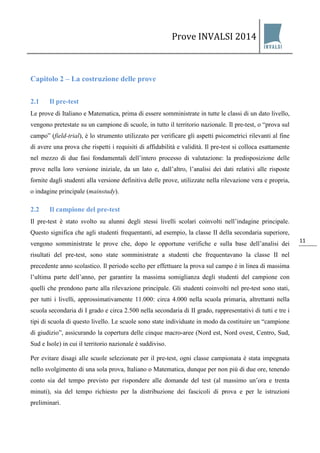 Prove INVALSI 2014 
11 
Capitolo 2 – La costruzione delle prove 
2.1 Il pre-test 
Le prove di Italiano e Matematica, prima di essere somministrate in tutte le classi di un dato livello, vengono pretestate su un campione di scuole, in tutto il territorio nazionale. Il pre-test, o “prova sul campo” (field-trial), è lo strumento utilizzato per verificare gli aspetti psicometrici rilevanti al fine di avere una prova che rispetti i requisiti di affidabilità e validità. Il pre-test si colloca esattamente nel mezzo di due fasi fondamentali dell’intero processo di valutazione: la predisposizione delle prove nella loro versione iniziale, da un lato e, dall’altro, l’analisi dei dati relativi alle risposte fornite dagli studenti alla versione definitiva delle prove, utilizzate nella rilevazione vera e propria, o indagine principale (mainstudy). 
2.2 Il campione del pre-test 
Il pre-test è stato svolto su alunni degli stessi livelli scolari coinvolti nell’indagine principale. Questo significa che agli studenti frequentanti, ad esempio, la classe II della secondaria superiore, vengono somministrate le prove che, dopo le opportune verifiche e sulla base dell’analisi dei risultati del pre-test, sono state somministrate a studenti che frequentavano la classe II nel precedente anno scolastico. Il periodo scelto per effettuare la prova sul campo è in linea di massima l’ultima parte dell’anno, per garantire la massima somiglianza degli studenti del campione con quelli che prendono parte alla rilevazione principale. Gli studenti coinvolti nel pre-test sono stati, per tutti i livelli, approssimativamente 11.000: circa 4.000 nella scuola primaria, altrettanti nella scuola secondaria di I grado e circa 2.500 nella secondaria di II grado, rappresentativi di tutti e tre i tipi di scuola di questo livello. Le scuole sono state individuate in modo da costituire un “campione di giudizio”, assicurando la copertura delle cinque macro-aree (Nord est, Nord ovest, Centro, Sud, Sud e Isole) in cui il territorio nazionale è suddiviso. Per evitare disagi alle scuole selezionate per il pre-test, ogni classe campionata è stata impegnata nello svolgimento di una sola prova, Italiano o Matematica, dunque per non più di due ore, tenendo conto sia del tempo previsto per rispondere alle domande del test (al massimo un’ora e trenta minuti), sia del tempo richiesto per la distribuzione dei fascicoli di prova e per le istruzioni preliminari.  