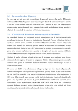 Prove INVALSI 2014 
12 
2.3 La somministrazione del pre-test 
Le prove del pre-test sono state somministrate da personale esterno alle scuole, debitamente reclutato dall’INVALSI. Le persone incaricate di ricoprire il ruolo di somministratore sono formate a cura dell’Istituto stesso e tenute alla riservatezza circa i materiali di prova con cui vengono in contatto. Anche la correzione delle prove mandate al pre-test e la tabulazione dei dati per le analisi è effettuata da personale di ciò incaricato dall’Istituto di Valutazione. 
2.4 L’analisi dei dati del pre-test e la costruzione delle prove definitive 
Le operazioni illustrate nei precedenti paragrafi costituiscono solo le fasi preliminari della procedura di costruzione di una prova standardizzata, che richiede l’attenta valutazione di diversi aspetti, sia di natura tecnico-scientifica sia operativi. Dalle analisi statistiche cui sono sottoposte le risposte degli studenti alle prove del pre-test dipende la valutazione dell’adeguatezza e della capacità misuratoria di ciascun item e dell’intera prova. Le proprietà misuratorie degli item e delle prove nella versione definitiva sono descritte in dettaglio nel rapporto tecnico, pubblicato dall’INVALSI contestualmente alla presentazione dei risultati delle classi campione. Mediante le analisi effettuate sui dati del pre-test, le domande sono analizzate lungo diverse dimensioni: la loro capacità di valutare la competenza obiettivo della domanda (questionintent), la coerenza con il quadro di riferimento, la capacità misuratoria secondo la metodologia di Rasch e l’Item analysis classica. Di norma, solo il 30% circa delle domande delle prove di pre-test viene ritenuto adeguato nella formulazione originaria (ossia quella data dagli autori del quesito), circa il 30-40% viene accettato ma con modifiche sostanziali e che sovente richiedono un secondo pre-test, infine, tipicamente, il 30% circa delle domande viene scartato perché giudicato inadeguato rispetto alle finalità delle prove e non rispondente agli standard di qualità che l’Istituto ha adottato sulla base delle prassi consolidate a livello internazionale (OCSE-PISA, IEA-TIMSS, IEA-PIRLS, ecc.). Soltanto le domande che hanno superato il pre-test vengono, dunque, incluse, nella forma originale o in forma modificata, nella versione definitiva della prova di ciascun livello scolare.  