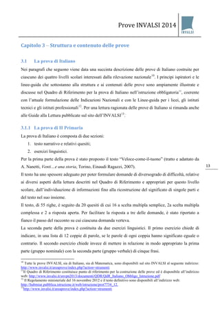 Prove INVALSI 2014 
13 
Capitolo 3 – Struttura e contenuto delle prove 
3.1 La prova di Italiano 
Nei paragrafi che seguono viene data una succinta descrizione delle prove di Italiano costruite per ciascuno dei quattro livelli scolari interessati dalla rilevazione nazionale10. I principi ispiratori e le linee-guida che sottostanno alla struttura e ai contenuti delle prove sono ampiamente illustrate e discusse nel Quadro di Riferimento per la prova di Italiano nell’istruzione obbligatoria11, coerente con l’attuale formulazione delle Indicazioni Nazionali e con le Linee-guida per i licei, gli istituti tecnici e gli istituti professionali12. Per una lettura ragionata delle prove di Italiano si rimanda anche alle Guide alla Lettura pubblicate sul sito dell’INVALSI13.. 
3.1.1 La prova di II Primaria 
La prova di Italiano è composta di due sezioni: 
1. testo narrativo e relativi quesiti; 
2. esercizi linguistici. 
Per la prima parte della prova è stato proposto il testo “Veloce-come-il-tuono” (tratto e adattato da A. Nanetti, Venti…e una storia, Torino, Einaudi Ragazzi, 2007). Il testo ha uno spessore adeguato per poter formulare domande di diversogrado di difficoltà, relative ai diversi aspetti della lettura descritti nel Quadro di Riferimento e appropriati per questo livello scolare, dall’individuazione di informazioni fino alla ricostruzione del significato di singole parti e del testo nel suo insieme. Il testo, di 55 righe, è seguito da 20 quesiti di cui 16 a scelta multipla semplice, 2a scelta multipla complessa e 2 a risposta aperta. Per facilitare la risposta a tre delle domande, è stato riportato a fianco il passo del racconto su cui ciascuna domanda verteva. 
La seconda parte della prova è costituita da due esercizi linguistici. Il primo esercizio chiede di indicare, in una lista di 12 coppie di parole, se le parole di ogni coppia hanno significato eguale o contrario. Il secondo esercizio chiede invece di mettere in relazione in modo appropriato la prima parte (gruppo nominale) con la seconda parte (gruppo verbale) di cinque frasi. 
10 Tutte le prove INVALSI, sia di Italiano, sia di Matematica, sono disponibili sul sito INVALSI al seguente indirizzo: http://www.invalsi.it/areaprove/index.php?action=strumenti 
11Il Quadro di Riferimento costituisce punto di riferimento per la costruzione delle prove ed è disponibile all’indirizzo web: http://www.invalsi.it/snvpn2013/documenti/QDR/QdR_Italiano_Obbligo_Istruzione.pdf 
12 Il Regolamento ministeriale del 16 novembre 2012 e il testo definitivo sono disponibili all’indirizzo web: http://hubmiur.pubblica.istruzione.it/web/istruzione/prot7734_12. 
13http://www.invalsi.it/areaprove/index.php?action=strumenti  