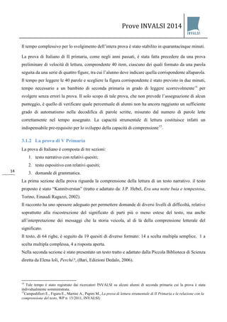 Prove INVALSI 2014 
14 
Il tempo complessivo per lo svolgimento dell’intera prova è stato stabilito in quarantacinque minuti. 
La prova di Italiano di II primaria, come negli anni passati, è stata fatta precedere da una prova preliminare di velocità di lettura, comprendente 40 item, ciascuno dei quali formato da una parola seguita da una serie di quattro figure, tra cui l’alunno deve indicare quella corrispondente allaparola. Il tempo per leggere le 40 parole e scegliere la figura corrispondente è stato previsto in due minuti, tempo necessario a un bambino di seconda primaria in grado di leggere scorrevolmente14 per svolgere senza errori la prova. Il solo scopo di tale prova, che non prevede l’assegnazione di alcun punteggio, è quello di verificare quale percentuale di alunni non ha ancora raggiunto un sufficiente grado di automatismo nella decodifica di parole scritte, misurato dal numero di parole lette correttamente nel tempo assegnato. La capacità strumentale di lettura costituisce infatti un indispensabile pre-requisito per lo sviluppo della capacità di comprensione15. 
3.1.2 La prova di V Primaria 
La prova di Italiano è composta di tre sezioni: 
1. testo narrativo con relativi quesiti; 
2. testo espositivo con relativi quesiti; 
3. domande di grammatica. 
La prima sezione della prova riguarda la comprensione della lettura di un testo narrativo. il testo proposto è stato “Kannitverstan” (tratto e adattato da: J.P. Hebel, Era una notte buia e tempestosa, Torino, Einaudi Ragazzi, 2002). Il racconto ha uno spessore adeguato per permettere domande di diversi livelli di difficoltà, relative soprattutto alla riscostruzione del significato di parti più o meno estese del testo, ma anche all’interpretazione dei messaggi che la storia veicola, al di là della comprensione letterale del significato. Il testo, di 64 righe, è seguito da 19 quesiti di diverso formato: 14 a scelta multipla semplice, 1 a scelta multipla complessa, 4 a risposta aperta. Nella seconda sezione è stato presentato un testo tratto e adattato dalla Piccola Biblioteca di Scienza diretta da Elena Ioli, Perché?, (Bari, Edizioni Dedalo, 2006). 
14 Tale tempo è stato registrato dai ricercatori INVALSI su alcuni alunni di seconda primaria cui la prova è stata individualmente somministrata. 15Campodifiori E., Figura E., Martini A., Papini M., La prova di lettura strumentale di II Primaria e la relazione con la comprensione del testo, WP n. 15/2011, INVALSI) 
 
