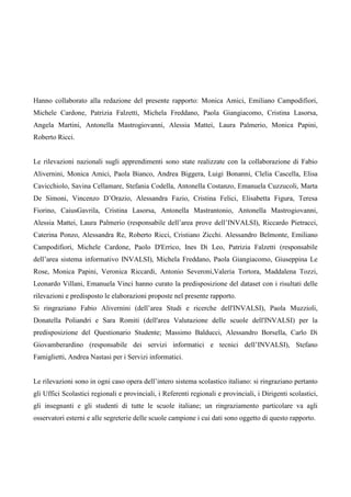 Hanno collaborato alla redazione del presente rapporto: Monica Amici, Emiliano Campodifiori, Michele Cardone, Patrizia Falzetti, Michela Freddano, Paola Giangiacomo, Cristina Lasorsa, Angela Martini, Antonella Mastrogiovanni, Alessia Mattei, Laura Palmerio, Monica Papini, Roberto Ricci. Le rilevazioni nazionali sugli apprendimenti sono state realizzate con la collaborazione di Fabio Alivernini, Monica Amici, Paola Bianco, Andrea Biggera, Luigi Bonanni, Clelia Cascella, Elisa Cavicchiolo, Savina Cellamare, Stefania Codella, Antonella Costanzo, Emanuela Cuzzucoli, Marta De Simoni, Vincenzo D’Orazio, Alessandra Fazio, Cristina Felici, Elisabetta Figura, Teresa Fiorino, CaiusGavrila, Cristina Lasorsa, Antonella Mastrantonio, Antonella Mastrogiovanni, Alessia Mattei, Laura Palmerio (responsabile dell’area prove dell’INVALSI), Riccardo Pietracci, Caterina Ponzo, Alessandra Re, Roberto Ricci, Cristiano Zicchi. Alessandro Belmonte, Emiliano Campodifiori, Michele Cardone, Paolo D'Errico, Ines Di Leo, Patrizia Falzetti (responsabile dell’area sistema informativo INVALSI), Michela Freddano, Paola Giangiacomo, Giuseppina Le Rose, Monica Papini, Veronica Riccardi, Antonio Severoni,Valeria Tortora, Maddalena Tozzi, Leonardo Villani, Emanuela Vinci hanno curato la predisposizione del dataset con i risultati delle rilevazioni e predisposto le elaborazioni proposte nel presente rapporto. Si ringraziano Fabio Alivernini (dell’area Studi e ricerche dell'INVALSI), Paola Muzzioli, Donatella Poliandri e Sara Romiti (dell'area Valutazione delle scuole dell'INVALSI) per la predisposizione del Questionario Studente; Massimo Balducci, Alessandro Borsella, Carlo Di Giovamberardino (responsabile dei servizi informatici e tecnici dell’INVALSI), Stefano Famiglietti, Andrea Nastasi per i Servizi informatici. Le rilevazioni sono in ogni caso opera dell’intero sistema scolastico italiano: si ringraziano pertanto gli Uffici Scolastici regionali e provinciali, i Referenti regionali e provinciali, i Dirigenti scolastici, gli insegnanti e gli studenti di tutte le scuole italiane; un ringraziamento particolare va agli osservatori esterni e alle segreterie delle scuole campione i cui dati sono oggetto di questo rapporto.  