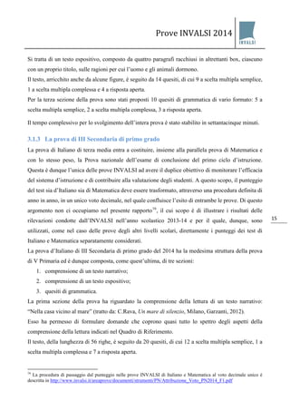 Prove INVALSI 2014 
15 
Si tratta di un testo espositivo, composto da quattro paragrafi racchiusi in altrettanti box, ciascuno con un proprio titolo, sulle ragioni per cui l’uomo e gli animali dormono. Il testo, arricchito anche da alcune figure, è seguito da 14 quesiti, di cui 9 a scelta multipla semplice, 1 a scelta multipla complessa e 4 a risposta aperta. Per la terza sezione della prova sono stati proposti 10 quesiti di grammatica di vario formato: 5 a scelta multipla semplice, 2 a scelta multipla complessa, 3 a risposta aperta. Il tempo complessivo per lo svolgimento dell’intera prova è stato stabilito in settantacinque minuti. 
3.1.3 La prova di III Secondaria di primo grado 
La prova di Italiano di terza media entra a costituire, insieme alla parallela prova di Matematica e con lo stesso peso, la Prova nazionale dell’esame di conclusione del primo ciclo d’istruzione. Questa è dunque l’unica delle prove INVALSI ad avere il duplice obiettivo di monitorare l’efficacia del sistema d’istruzione e di contribuire alla valutazione degli studenti. A questo scopo, il punteggio del test sia d’Italiano sia di Matematica deve essere trasformato, attraverso una procedura definita di anno in anno, in un unico voto decimale, nel quale confluisce l’esito di entrambe le prove. Di questo argomento non ci occupiamo nel presente rapporto16, il cui scopo è di illustrare i risultati delle rilevazioni condotte dall’INVALSI nell’anno scolastico 2013-14 e per il quale, dunque, sono utilizzati, come nel caso delle prove degli altri livelli scolari, direttamente i punteggi dei test di Italiano e Matematica separatamente considerati. La prova d’Italiano di III Secondaria di primo grado del 2014 ha la medesima struttura della prova di V Primaria ed è dunque composta, come quest’ultima, di tre sezioni: 
1. comprensione di un testo narrativo; 
2. comprensione di un testo espositivo; 
3. quesiti di grammatica. 
La prima sezione della prova ha riguardato la comprensione della lettura di un testo narrativo: “Nella casa vicino al mare” (tratto da: C.Rava, Un mare di silenzio, Milano, Garzanti, 2012). Esso ha permesso di formulare domande che coprono quasi tutto lo spettro degli aspetti della comprensione della lettura indicati nel Quadro di Riferimento. Il testo, della lunghezza di 56 righe, è seguito da 20 quesiti, di cui 12 a scelta multipla semplice, 1 a scelta multipla complessa e 7 a risposta aperta. 
16 La procedura di passaggio dal punteggio nelle prove INVALSI di Italiano e Matematica al voto decimale unico è descritta in http://www.invalsi.it/areaprove/documenti/strumenti/PN/Attribuzione_Voto_PN2014_F1.pdf  