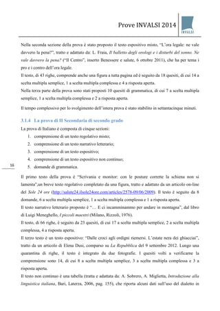 Prove INVALSI 2014 
16 
Nella seconda sezione della prova è stato proposto il testo espositivo misto, “L’ora legale: ne vale davvero la pena?”, tratto e adattato da: L. Fraia, Il balletto degli orologi e i disturbi del sonno. Ne vale davvero la pena? (“Il Centro”, inserto Benessere e salute, 6 ottobre 2011), che ha per tema i pro e i contro dell’ora legale. Il testo, di 43 righe, comprende anche una figura a tutta pagina ed è seguito da 18 quesiti, di cui 14 a scelta multipla semplice, 1 a scelta multipla complessa e 4 a risposta aperta. Nella terza parte della prova sono stati proposti 10 quesiti di grammatica, di cui 7 a scelta multipla semplice, 1 a scelta multipla complessa e 2 a risposta aperta. Il tempo complessivo per lo svolgimento dell’intera prova è stato stabilito in settantacinque minuti. 
3.1.4 La prova di II Secondaria di secondo grado 
La prova di Italiano è composta di cinque sezioni: 
1. comprensione di un testo regolativo misto; 
2. comprensione di un testo narrativo letterario; 
3. comprensione di un testo espositivo; 
4. comprensione di un testo espositivo non continuo; 
5. domande di grammatica. 
Il primo testo della prova è “Scrivania e monitor: con le posture corrette la schiena non si lamenta”,un breve testo regolativo completato da una figura, tratto e adattato da un articolo on-line del Sole 24 ore (http://salute24.ilsole24ore.com/articles/2578-09/06/2009). Il testo è seguito da 8 domande, 6 a scelta multipla semplice, 1 a scelta multipla complessa e 1 a risposta aperta. Il testo narrativo letterario proposto è “… E ci incamminammo per andare in montagna”, dal libro di Luigi Meneghello, I piccoli maestri (Milano, Rizzoli, 1976). Il testo, di 66 righe, è seguito da 23 quesiti, di cui 17 a scelta multipla semplice, 2 a scelta multipla complessa, 4 a risposta aperta. Il terzo testo è un testo espositivo: “Dalle croci agli ordigni riemersi. L’estate nera dei ghiacciai”, tratto da un articolo di Elena Dusi, comparso su La Repubblica del 9 settembre 2012. Lungo una quarantina di righe, il testo è integrato da due fotografie. I quesiti volti a verificarne la comprensione sono 14, di cui 8 a scelta multipla semplice, 3 a scelta multipla complessa e 3 a risposta aperta. 
Il testo non continuo è una tabella (tratta e adattata da: A. Sobrero, A. Miglietta, Introduzione alla linguistica italiana, Bari, Laterza, 2006, pag. 155), che riporta alcuni dati sull’uso del dialetto in  