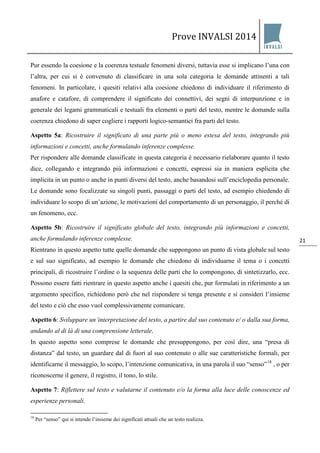 Prove INVALSI 2014 
21 
Pur essendo la coesione e la coerenza testuale fenomeni diversi, tuttavia esse si implicano l’una con l’altra, per cui si è convenuto di classificare in una sola categoria le domande attinenti a tali fenomeni. In particolare, i quesiti relativi alla coesione chiedono di individuare il riferimento di anafore e catafore, di comprendere il significato dei connettivi, dei segni di interpunzione e in generale dei legami grammaticali e testuali fra elementi o parti del testo, mentre le domande sulla coerenza chiedono di saper cogliere i rapporti logico-semantici fra parti del testo. Aspetto 5a: Ricostruire il significato di una parte più o meno estesa del testo, integrando più informazioni e concetti, anche formulando inferenze complesse. Per rispondere alle domande classificate in questa categoria è necessario rielaborare quanto il testo dice, collegando e integrando più informazioni e concetti, espressi sia in maniera esplicita che implicita in un punto o anche in punti diversi del testo, anche basandosi sull’enciclopedia personale. Le domande sono focalizzate su singoli punti, passaggi o parti del testo, ad esempio chiedendo di individuare lo scopo di un’azione, le motivazioni del comportamento di un personaggio, il perché di un fenomeno, ecc. Aspetto 5b: Ricostruire il significato globale del testo, integrando più informazioni e concetti, anche formulando inferenze complesse. Rientrano in questo aspetto tutte quelle domande che suppongono un punto di vista globale sul testo e sul suo significato, ad esempio le domande che chiedono di individuarne il tema o i concetti principali, di ricostruire l’ordine o la sequenza delle parti che lo compongono, di sintetizzarlo, ecc. Possono essere fatti rientrare in questo aspetto anche i quesiti che, pur formulati in riferimento a un argomento specifico, richiedono però che nel rispondere si tenga presente e si consideri l’insieme del testo e ciò che esso vuol complessivamente comunicare. Aspetto 6: Sviluppare un’interpretazione del testo, a partire dal suo contenuto e/ o dalla sua forma, andando al di là di una comprensione letterale. 
In questo aspetto sono comprese le domande che presuppongono, per così dire, una “presa di distanza” dal testo, un guardare dal di fuori al suo contenuto o alle sue caratteristiche formali, per identificarne il messaggio, lo scopo, l’intenzione comunicativa, in una parola il suo “senso”18 , o per riconoscerne il genere, il registro, il tono, lo stile. Aspetto 7: Riflettere sul testo e valutarne il contenuto e/o la forma alla luce delle conoscenze ed esperienze personali. 
18 Per “senso” qui si intende l’insieme dei significati attuali che un testo realizza.  