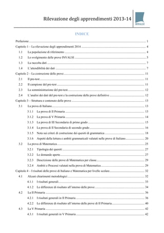 Rilevazione degli apprendimenti 2013-14 
INDICE 
Prefazione.......................................................................................................................................................... 1 
Capitolo 1 – La rilevazione degli apprendimenti 2014 ..................................................................................... 4 
1.1 La popolazione di riferimento ........................................................................................................... 4 
1.2 Lo svolgimento delle prove INVALSI .............................................................................................. 5 
1.3 La raccolta dati .................................................................................................................................. 7 
1.4 L’attendibilità dei dati ....................................................................................................................... 7 
Capitolo 2 – La costruzione delle prove.......................................................................................................... 11 
2.1 Il pre-test.......................................................................................................................................... 11 
2.2 Il campione del pre-test ................................................................................................................... 11 
2.3 La somministrazione del pre-test..................................................................................................... 12 
2.4 L’analisi dei dati del pre-test e la costruzione delle prove definitive .............................................. 12 
Capitolo 3 – Struttura e contenuto delle prove ................................................................................................ 13 
3.1 La prova di Italiano.......................................................................................................................... 13 
3.1.1 La prova di II Primaria ........................................................................................................ 13 
3.1.2 La prova di V Primaria ........................................................................................................ 14 
3.1.3 La prova di III Secondaria di primo grado .......................................................................... 15 
3.1.4 La prova di II Secondaria di secondo grado ........................................................................ 16 
3.1.5 Nota sui criteri di costruzione dei quesiti di grammatica .................................................... 18 
3.1.6 Aspetti della lettura e ambiti grammaticali valutati nelle prove di Italiano......................... 20 
3.2 La prova di Matematica................................................................................................................... 25 
3.2.1 Tipologia dei quesiti ............................................................................................................ 27 
3.2.2 Le domande aperte............................................................................................................... 27 
3.2.3 Descrizione delle prove di Matematica per classe............................................................... 29 
3.2.4 Ambiti e Processi valutati nella prova di Matematica ......................................................... 29 
Capitolo 4 – I risultati delle prove di Italiano e Matematica per livello scolare.............................................. 32 
4.1 Alcuni chiarimenti metodologici ..................................................................................................... 32 
4.1.1 I risultati generali................................................................................................................. 33 
4.1.2 Le differenze di risultato all’interno delle prove ................................................................. 34 
4.2 La II Primaria .................................................................................................................................. 36 
4.2.1 I risultati generali in II Primaria .......................................................................................... 36 
4.2.2 Le differenze di risultato all’interno delle prove di II Primaria........................................... 40 
4.3 La V Primaria .................................................................................................................................. 42 
4.3.1 I risultati generali in V Primaria .......................................................................................... 42  