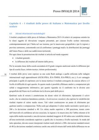 Prove INVALSI 2014 
32 
Capitolo 4 – I risultati delle prove di Italiano e Matematica per livello scolare 
4.1 Alcuni chiarimenti metodologici 
I risultati complessivi delle prove di Italiano e Matematica 2013-14 relativi al campione estratto tra le classi oggetto di rilevazione vengono presentati, per ciascun livello scolare interessato, contemporaneamente per l’Italia nel suo insieme, per le macro-aree geografiche e per le regioni e province autonome, consentendo così di confrontare i punteggi medi e le distribuzioni dei punteggi dell’intero Paese e delle sue suddivisioni territoriali. Per ogni classe la presentazione dei risultati si articola nel modo seguente: 
• i risultati generali; 
• le differenze dei risultati all’interno delle prove. 
Per la seconda classe della scuola secondaria di II grado vengono analizzate anche le differenze per tipo di scuola (liceo, istituto tecnico, istituto professionale). I risultati delle prove sono espressi su una scala Rash analoga a quella utilizzata nelle indagini internazionali sugli apprendimenti (OCSE-PISA, IEA-TIMSS, IEA-PIRLS, ecc.), il cui vantaggio principale è quello di esprimere con la stessa metrica il risultato conseguito da ciascun allievo e il livello di difficoltà di ogni quesito. In questo modo è possibile effettuare analisi e comparazioni più solide e maggiormente informative, per quanto riguarda sia il confronto tra le diverse aree geografiche del Paese sia il confronto tra le diverse parti delle prove. 
Qualsiasi scala di misura è caratterizzata da alcuni valori di riferimento, tipicamente il valore medio, che ne sintetizza latendenza centrale, e la deviazione standard, che esprime la variabilità dei risultati rispetto al valore medio stesso. Tali valori costituiscono un punto di riferimento per qualsiasi analisi e comparazione. Nella scala qui adoperata il valore medio nazionale è posto pari a 200 e la deviazione standard a 40. Un valore medio superiore a 200 posiziona, tenuto conto dell’intervallo di confidenza ad esso associato, la regione o la macro-area che l’abbia ottenuto al di sopra della media nazionale e una deviazione standard maggiore di 40 indica una variabilità interna all’area territoriale considerata superiore a quella che si riscontra a livello nazionale. In modo del tutto speculare, devono essere interpretati risultati medi inferiori a 200 e deviazioni standard minori di 40.La deviazione standard costituisce anche una unità di misura dell’entità della differenza tra un  