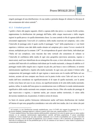Prove INVALSI 2014 
33 
singolo punteggio di una distribuzione e la sua media e permette dunque di valutare la rilevanza di tale scostamento dal valore centrale31. 
4.1.1 I risultati generali 
I grafici a barre alle pagine seguenti, riferiti a ognuna delle due prove e a ciascun livello scolare, rappresentano la distribuzione dei punteggi dell’Italia, delle cinque macro-aree e delle singole regioni in quella prova e in quella determinata classe. La zona centrale in blu di ognuna delle barre orizzontali rappresenta l’intervallo di confidenza della media osservata nel campione, vale a dire l’intervallo di punteggi entro il quale oscilla il punteggio “vero” della popolazione e i cui limiti superiore e inferiore sono dati dalla media stimata sul campione più o meno l’errore standard di misura, moltiplicato per la costante 1,9632. In corrispondenza di questi valori-limite, individuati per l’Italia nel suo complesso, sono tracciate due rette verticali che consentono di valutare se l’intervallo di confidenza della media di ogni area geografica (provincia autonoma, regione o macro-area), anch’esso identificato da un rettangolino blu scuro, si trovi alla destra, alla sinistra o a cavaliere dell’intervallo di confidenza individuato per la media nazionale, e dunque di stabilire se il punteggio medio delle singole aree e regioni sia più alto, più basso o non si differenzi, in termini statisticamente significativi, rispetto alla media nazionale. In ogni caso, per aiutare il lettore nella comparazione del punteggio medio di ogni regione e macro-area con la media dell’Italia nel suo insieme, accanto ad esso compare una freccia con la punta rivolta verso l’alto nel caso in cui la media dell’area considerata sia significativamente al di sopra di quella nazionale, con la punta rivolta verso basso nel caso in cui, invece, sia significativamente al di sotto della media nazionale; qualora, infine, la media dell’area presa in considerazione non si differenzi in modo statisticamente significativo dalla media nazionale non compare nessuna freccia. Oltre alla media dei punteggi di ogni macro-area e regione, è riportato anche, per ciascun ambito territoriale, il valore della deviazione standard con, tra parentesi, il relativo errore di misura. 
Le barre di ciascun grafico forniscono informazioni anche sull’intera distribuzione dei risultati all’interno di ogni area geografica considerata e non solo sulla loro media, che è un valore che può 
31 Ad esempio, in una distribuzione normale standardizzata, circa il 67-68% dei soggetti ha punteggi fra +1 e -1 deviazioni standard; i punteggi superiori o inferiori a questi valori sono solo, rispettivamente, il 7-8%. 32L’errore standard fornisce una misura statistica della possibile variazione di un esito (in questo caso un valore medio) misurato su un campione statisticamente rappresentativo anziché sull’intera popolazione. È prassi consolidata moltiplicare l’errore standard per una data costante, definendo così il livello di probabilità con il quale l’intervallo proposto contiene il valore incognito di popolazione. Se la costante è fissata a 1,96 si determina, di conseguenza, un intervallo di confidenza che ha una probabilità pari al 95% di contenere al suo interno il valore medio di popolazione, sconosciuto per definizione.  