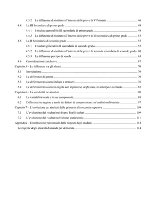 4.3.2 Le differenze di risultato all’interno delle prove di V Primaria .......................................... 46 
4.4. La III Secondaria di primo grado .................................................................................................... 48 
4.4.1 I risultati generali in III secondaria di primo grado............................................................. 48 
4.4.2 Le differenze di risultato all’interno delle prove di III secondaria di primo grado ............. 53 
4.5. La II Secondaria di secondo grado .................................................................................................. 55 
4.5.1 I risultati generali in II secondaria di secondo grado........................................................... 55 
4.5.2 Le differenze di risultato all’interno delle prove di seconda secondaria di secondo grado. 60 
4.5.3 Le differenze per tipo di scuola ........................................................................................... 63 
4.6 Considerazioni conclusive............................................................................................................... 67 
Capitolo 5 – Le differenze tra gli alunni.......................................................................................................... 70 
5.1 Introduzione..................................................................................................................................... 70 
5.2 Le differenze di genere.................................................................................................................... 70 
5.3 Le differenze tra alunni italiani e stranieri....................................................................................... 76 
5.4 Le differenze tra alunni in regola con il percorso degli studi, in anticipo e in ritardo..................... 82 
Capitolo 6 – La variabilità dei risultati............................................................................................................ 88 
6.1 La variabilità totale e le sue componenti ......................................................................................... 88 
6.2 Differenze tra regioni e ruolo dei fattori di composizione: un’analisi multivariata ........................ 97 
Capitolo 7 – L’evoluzione dei risultati dalla primaria alla seconda superiore .............................................. 109 
7.1 L’evoluzione dei risultati nei diversi livelli scolari ....................................................................... 109 
7.2 L’evoluzione dei risultati nell’ultimo quadriennio........................................................................ 111 
Appendice – Distribuzione percentuale delle risposte degli studenti............................................................ 114 
Le risposte degli studenti domanda per domanda...................................................................................... 114  